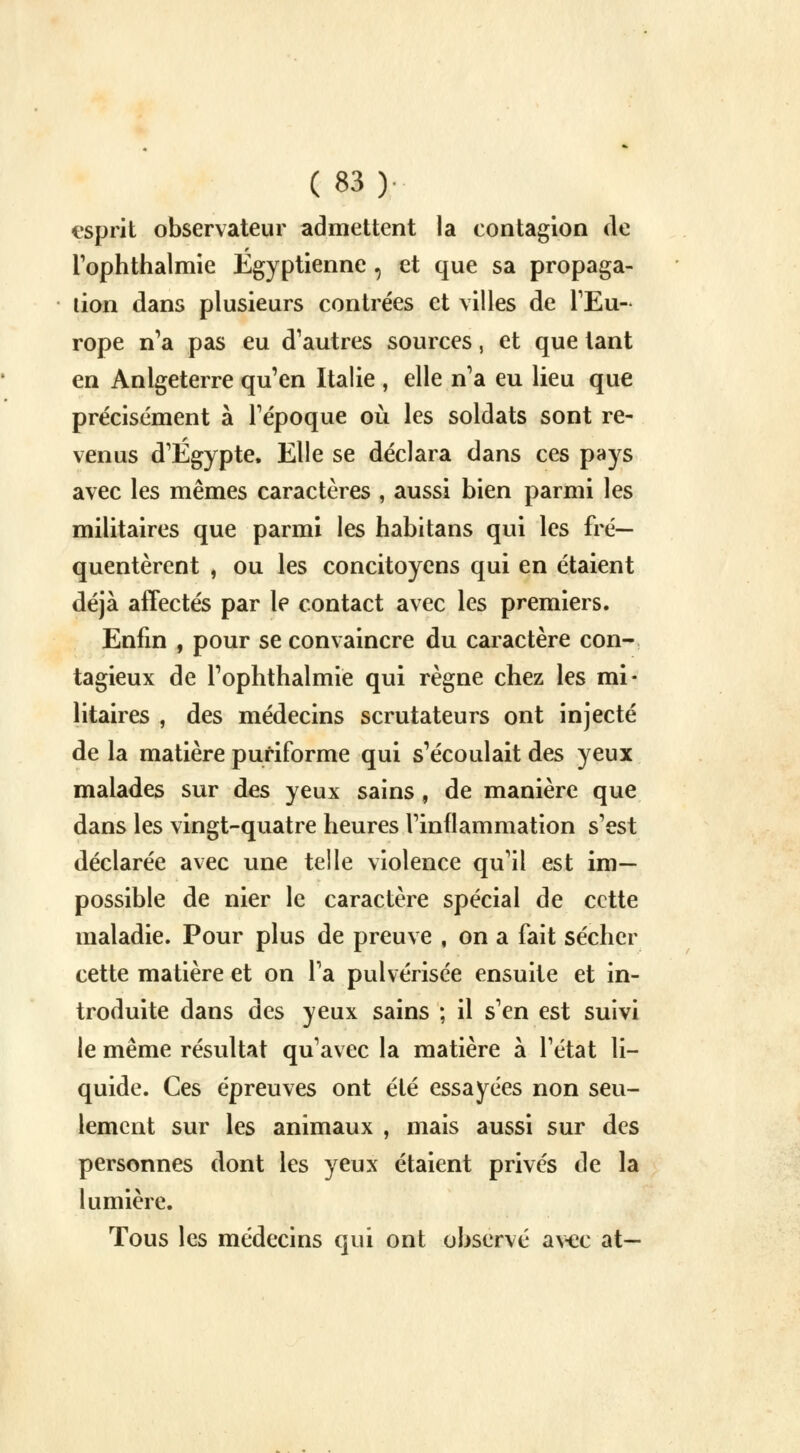 espnt observateur admettent la contagion de rophthalmie Egyptienne , et que sa propaga- tion dans plusieurs contrées et villes de l'Eu- rope n'a pas eu d'autres sources, et que tant en Anlgeterre qu'en Italie , elle n'a eu lieu que précisément à l'époque où les soldats sont re- venus d'Egypte. Elle se déclara dans ces pays avec les mêmes caractères , aussi bien parmi les militaires que parmi les habitans qui les fré- quentèrent , ou les concitoyens qui en étaient déjà affectés par le contact avec les premiers. Enfin , pour se convaincre du caractère con- tagieux de rophthalmie qui règne chez les mi- litaires , des médecins scrutateurs ont injecté de la matière puriforme qui s'écoulait des yeux malades sur des yeux sains, de manière que dans les vingt-quatre heures l'inflammation s'est déclarée avec une telle violence qu'il est im- possible de nier le caractère spécial de cette maladie. Pour plus de preuve , on a fait sécher cette matière et on l'a pulvérisée ensuite et in- troduite dans des yeux sains ; il s'en est suivi le même résultat qu'avec la matière à l'état li- quide. Ces épreuves ont été essayées non seu- lement sur les animaux , mais aussi sur des personnes dont les yeux étaient privés de la lumière. Tous les médecins qui ont observé avec at—