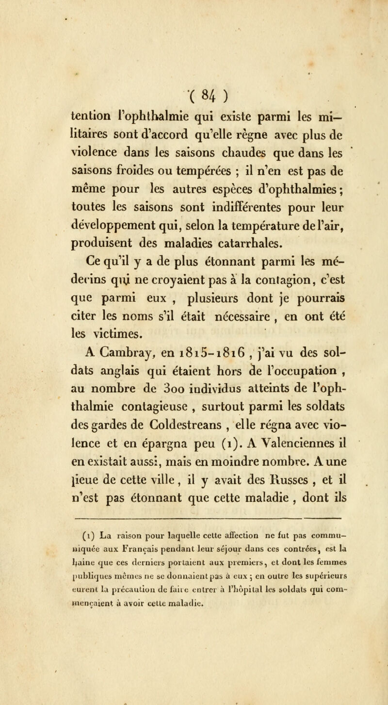 ( «4 ) tention l'ophthalmie qui existe parmi les mi- litaires sont d'accord qu'elle règne avec plus de violence dans les saisons chaudes que dans les saisons froides ou tempérées ; il n'en est pas de même pour les autres espèces d'ophthalmies ; toutes les saisons sont indifférentes pour leur développement qui, selon la température de Pair, produisent des maladies catarrhales. Ce qu'il y a de plus étonnant parmi les mé- decins quji ne croyaient pas à la contagion, c'est que parmi eux , plusieurs dont je pourrais citer les noms s'il était nécessaire , en ont été les victimes. A Cambray, en 1815-1816 , j'ai vu des sol- dats anglais qui étaient hors de l'occupation , au nombre de 3oo individus atteints de l'oph- thalmie contagieuse , surtout parmi les soldats des gardes de Goldestreans , elle régna avec vio- lence et en épargna peu (1). A Valenciennes il en existait aussi, mais en moindre nombre. Aune lieue de cette ville, il y avait des Russes , et il n'est pas étonnant que cette maladie , dont ils (1) La raison pour laquelle cette affection ne fut pas commu- niquée aux Français pendant leur séjour dans ces contrées, est la ljaine que ces derniers portaient aux premiers, et dont les femmes publiques mêmes ne se donnaient pas à eux 5 en outre les supérieurs eurent la précaution de faire entrer à l'hôpital les soldats qui com- mençaient à avoir celte maladie.