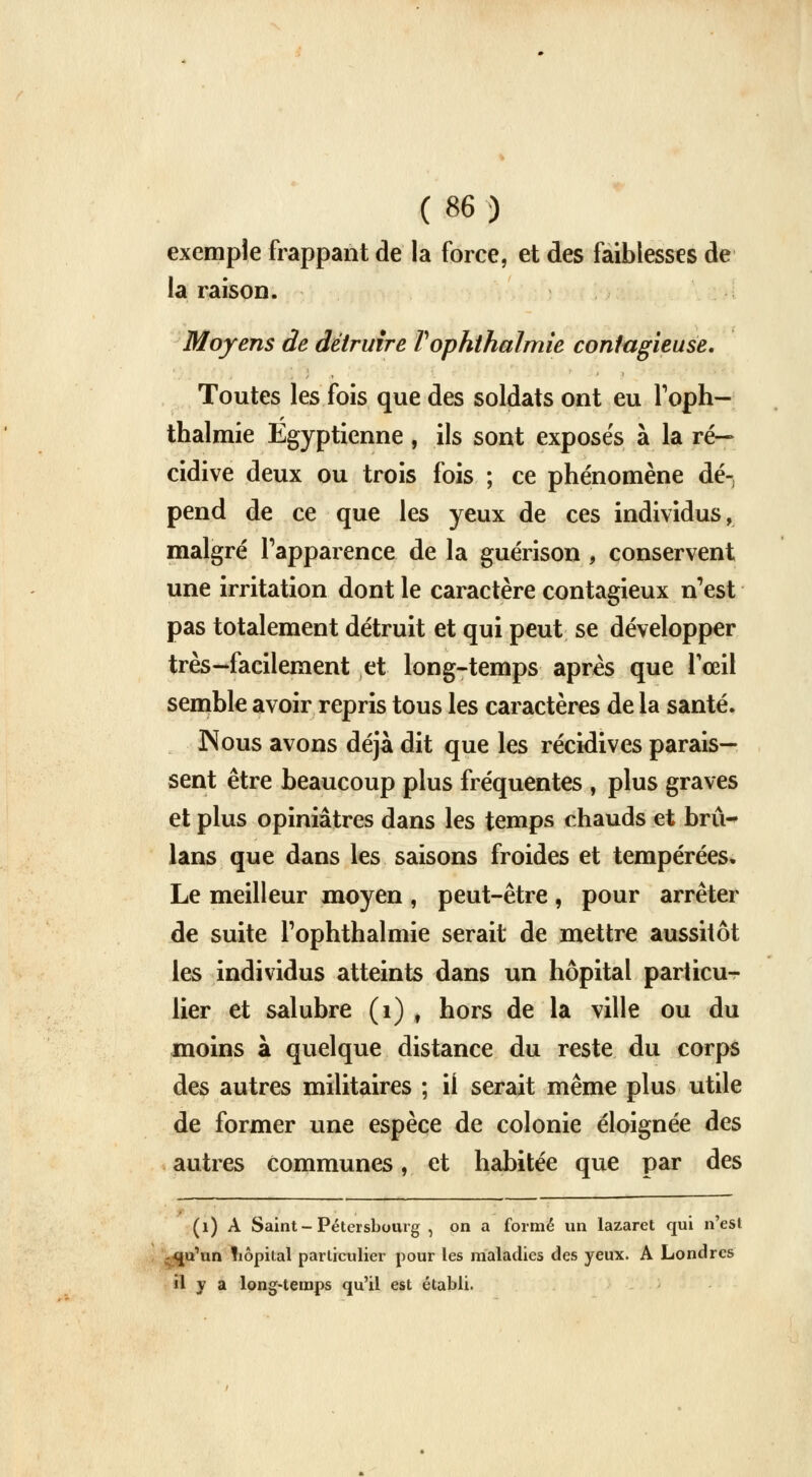 exemple frappant de la force, et des faiblesses de la raison. Moyens de détruire Vophthalmie contagieuse. Toutes les fois que des soldats ont eu l'oph- thalmie Egyptienne, ils sont exposés à la ré- cidive deux ou trois fois ; ce phénomène dé- pend de ce que les yeux de ces individus, malgré l'apparence de la guérison , conservent une irritation dont le caractère contagieux n'est pas totalement détruit et qui peut se développer très-facilement et long-temps après que l'œil semble avoir repris tous les caractères de la santé. JNous avons déjà dit que les récidives parais- sent être beaucoup plus fréquentes , plus graves et plus opiniâtres dans les temps chauds et brû- lans que dans les saisons froides et tempérées. Le meilleur moyen , peut-être , pour arrêter de suite l'ophthalmie serait de mettre aussitôt les individus atteints dans un hôpital pariicu-r lier et salubre (i) , hors de la ville ou du moins à quelque distance du reste du corps des autres militaires ; ii serait même plus utile de former une espèce de colonie éloignée des autres communes, et habitée que par des (i) A Saint-Pétersbourg , on a formé un lazaret qui n'est qu'un fiôpital particulier pour les maladies des yeux. A Londres il y a long-temps qu'il est établi.