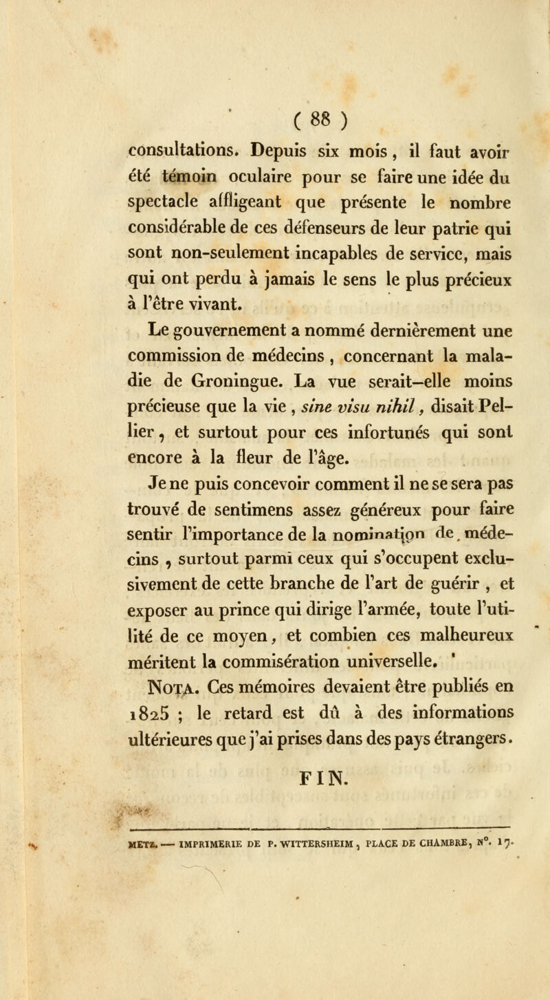 consultations. Depuis six mois, il faut avoir été témoin oculaire pour se faire une idée du spectacle affligeant que présente le nombre considérable de ces défenseurs de leur patrie qui sont non-seulement incapables de service, mais qui ont perdu à jamais le sens le plus précieux à l'être vivant. Le gouvernement a nommé dernièrement une commission de médecins , concernant la mala- die de Groningue. La vue serait—elle moins précieuse que la vie , sine visu nihil, disait Pel- lier, et surtout pour ces infortunés qui sont encore à la fleur de Page. Je ne puis concevoir comment il ne se sera pas trouvé de sentimens assez généreux pour faire sentir l'importance de la nomination de , méde- cins 9 surtout parmi ceux qui s'occupent exclu- sivement de cette branche de l'art de guérir , et exposer au prince qui dirige l'armée, toute l'uti- lité de ce moyen, et combien ces malheureux méritent la commisération universelle. Nota. Ces mémoires devaient être publiés en 1825 ; le retard est dû à des informations ultérieures que j'ai prises dans des pays étrangers. FIN. • _____________________ __________ METÏ. IMPRIMERIE DE P. WITTERSHEIM , PLACE DE CHAMBRE, N°. 17.