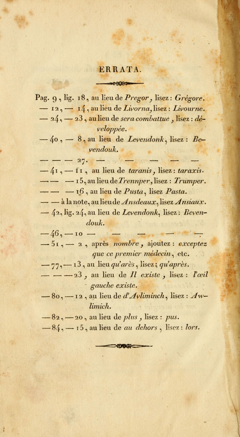 ERRATA Pag. 9 , lig. 18, au lieu de Pregor , lisez: Grêgore. — 12, — i4«>au Heu de Livoma, lisez : Livourne. — ^41 — 2^ 1 au lieu de sera combattue , lisez : dé- veloppée, — 4o , — 8 , au lieu de Levendonk ^ lisez : Be— vendouk. — 41*) — *x «> au neu de taranis y lisez : taraxis* —■ — — 15, au lieu deTremiper, lisez : Trumper. — ï6 , au lieu de Pus ta ^ lisez Posta. à la note, au lieu de Ansdeaux^ lisez Ansiaux. — 42.) lig. 'i4iau lieu de Levendonk^ lisez : Beven- douk. — 46, —io — — — — — — 51 , — 2 , après nombre , ajoutez : exceptez que ce premier médecin^ etc. — nn, — 13 , au lieu qu'ares, lisez ; qu après. s 3 ^ au lieu de // existe } lisez : Vœil gauche existe. — 8o, — 11, au lieu de d'Avliminch, lisez : A\v~ limich. — 82, — 20 n au lieu de /;7ms ^ lisez : ^us. — 84 ^ — t 5, au lieu de au dehors ? lisez : lors.