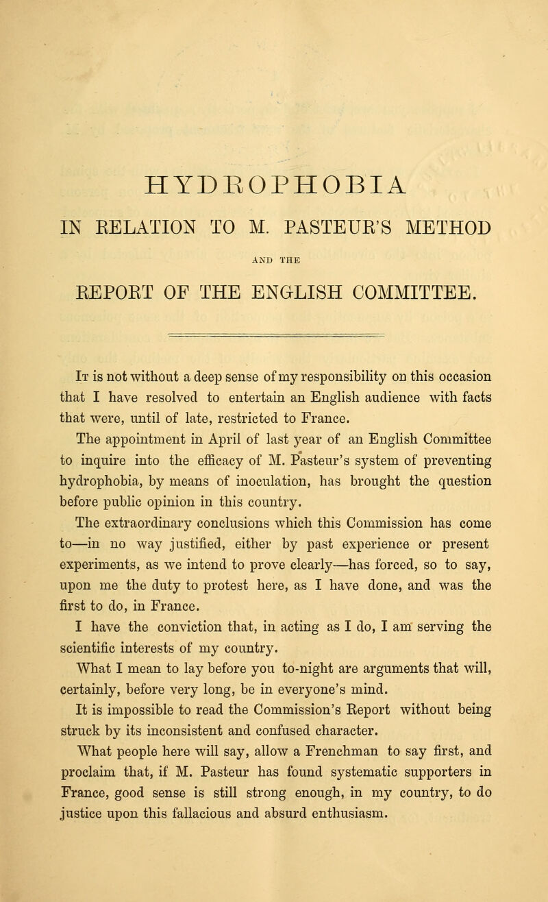 IN RELATION TO M. PASTEUR'S METHOD AND THE REPOKT OF THE ENGLISH COMMITTEE. It is not without a deep sense of my responsibility on this occasion that I have resolved to entertain an English audience with facts that were, until of late, restricted to France. The appointment in April of last year of an English Committee to inquire into the efficacy of M. Pasteur's system of preventing hydrophobia, by means of inoculation, has brought the question before public opinion in this country. The extraordinary conclusions which this Commission has come to—in no way justified, either by past experience or present experiments, as we intend to prove clearly—has forced, so to say, upon me the duty to protest here, as I have done, and was the first to do, in France. I have the conviction that, in acting as I do, I am serving the scientific interests of my country. What I mean to lay before you to-night are arguments that will, certainly, before very long, be in everyone's mind. It is impossible to read the Commission's Report without being struck by its inconsistent and confused character. What people here will say, allow a Frenchman to say first, and proclaim that, if M. Pasteur has found systematic supporters in France, good sense is still strong enough, in my country, to do justice upon this fallacious and absurd enthusiasm.