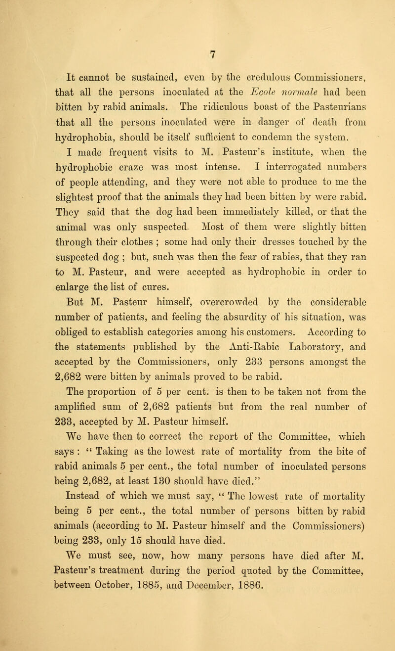 It cannot be sustained, even by the credulous Commissioners, that all the persons inoculated at the Ecole nor male had been bitten by rabid animals. The ridiculous boast of the Pasteurians that all the persons inoculated were in danger of death from hydrophobia, should be itself sufficient to condemn the system. I made frequent visits to M. Pasteur's institute, when the hydrophobic craze was most intense. I interrogated numbers of people attending, and they were not able to produce to me the slightest proof that the animals they had been bitten by were rabid. They said that the dog had been immediately killed, or that the animal was only suspected. Most of them were slightly bitten through their clothes ; some had only their dresses touched by the suspected dog ; but, such was then the fear of rabies, that they ran to M. Pasteur, and were accepted as hydrophobic in order to enlarge the Kst of cures. But M. Pasteur himself, overcrowded by the considerable number of patients, and feeling the absurdity of his situation, was obliged to establish categories among his customers. According to the statements published by the Anti-Rabic Laboratory, and accepted by the Commissioners, only 233 persons amongst the 2,682 were bitten by animals proved to be rabid. The proportion of 5 per cent, is then to be taken not from the amplified sum of 2,682 patients but from the real number of 233, accepted by M. Pasteur himself. We have then to correct the report of the Committee, which says :  Taking as the lowest rate of mortality from the bite of rabid animals 5 per cent., the total number of inoculated persons being 2,682, at least 130 should have died. Instead of which we must say,  The lowest rate of mortality being 5 per cent., the total number of persons bitten by rabid animals (according to M. Pasteur himself and the Commissioners) being 233, only 15 should have died. We must see, now, how many persons have died after M. Pasteur's treatment during the period quoted by the Committee, between October, 1885, and December, 1886.