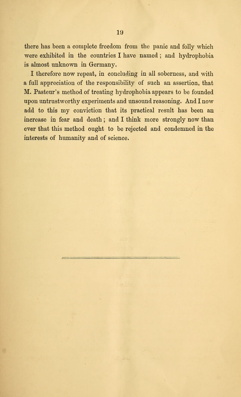 there has been a complete freedom from the panic and folly which were exhibited in the countries I have named ; and hydrophobia is almost unknown in Germany. I therefore now repeat, in concluding in all soberness, and with a full appreciation of the responsibility of such an assertion, that M. Pasteur's method of treating hydrophobia appears to be founded upon untrustworthy experiments and unsound reasoning. And I now add to this my conviction that its practical result has been an increase in fear and death; and I think more strongly now than ever that this method ought to be rejected and condemned in the interests of humanity and of science.