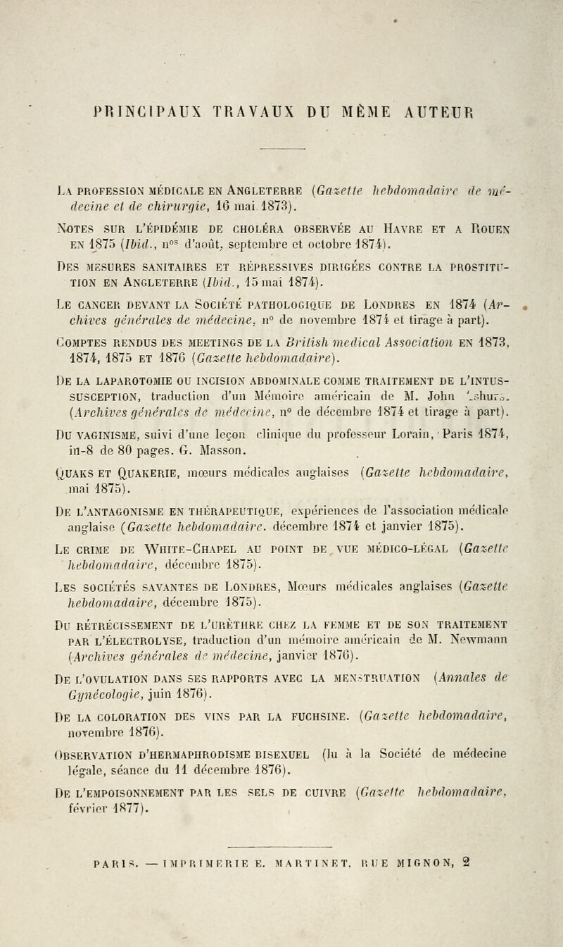 PRINCIPAUX TRAVAUX DU MÊME AUTEUR La profession médicale en Angleterre {Gazette hehâcmadaire de mé- decine et de chirurçjie, 16 mai 1873). Notes sur l'épidémie de choléra observée au Havre et a Rouen EN 1875 {Ibid., n' d'août; septembre et octobre 1874). Des mesures sanitaires et répressives dirigées contre la prostitu- tion EN Angleterre [Ibid., 15mai 1874). Le cancer devant la Société pathologique de Londres en 1874 {Ar- chives (jénérules de médecine, iV de novembre 1874 et tirage à part). Comptes rendus des meetings de la British médical Association en 1873. 1874, 1875 et 1876 {Gazette hebdomadaire). De la laparotomie ou incision abdominale comme traitement de l'intus- SUSCEPTION, traduction d'un Mémoire américain de M. John '^c-huro. {Archives générales de médecine, n° de décembre 1874 et tirage à part). Du VAGINISME, suivi d'une leçon clinique du professeur Lorain, ■ Paris 1874, in-8 de 80 pages. G. Masson. ()UAKS ET QUAKERIE, mœurs médicales anglaises {Gazette hebdomadaire, mai 1875). De l'antagonisme en thérapeutique, expériences de l'association médicale anglaise (Gazette liebdomadaire. décembre 1874 et janvier 1875). Le crime de White-Chapel au point de vue médico-légal {Gazette hebdomadaire, décembre 1875). Les sociétés savantes de Londres, Moiiurs médicales anglaises {Gazette hebdomadaire, décembre 1875). Du rétrécissement de l'uuèthre chkz la femme et de son traitement par l'électrolvse, traduction d'un mémoire américain de M. Newmann {ArcJiives générales de médecine, janvier 1876). De l'ovulation dans ses rapports avec la men-truation {Annales de Gynécologie, juin 1876). De la coloration des vins par la fuchsine. {Gazette hebdomadaire, novembre 1876). Observation d'hermaphrodisme bisexuel (lu à la Société de médecine légale, séance du 11 décembre 1876). De l'empoisonnement par les sels de cuivre {Gazette ])ebdomadaire, février 1877),