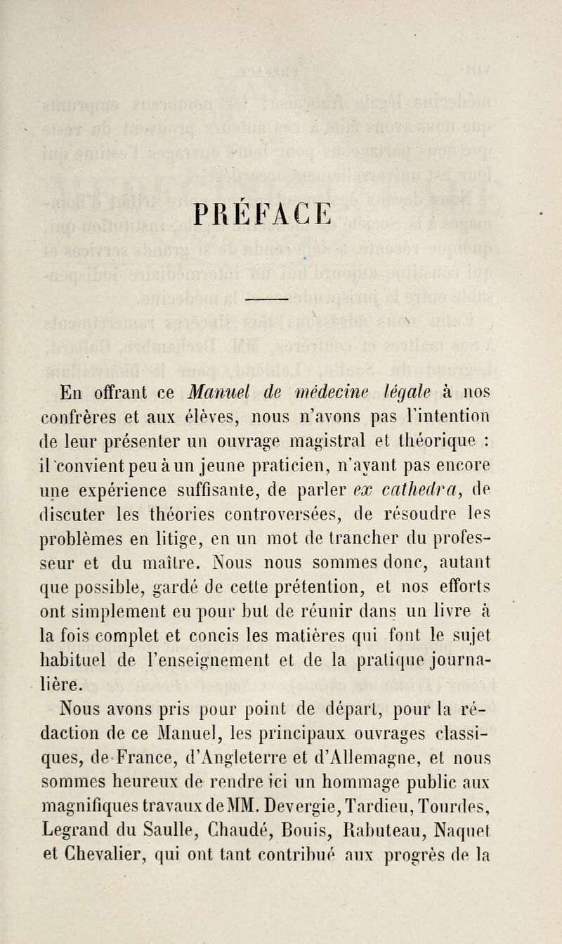 PREFACE En offrant ce Manuel de médecine légale à nos confrères et aux élèves, nous n'avons pas Tintention de leur présenter un ouvrasse magistral et théorique : irconvientpeuàun jeune praticien, n'ayant pas encore une expérience suffisante, de parler ex cathedra^ de discuter les théories controversées, de résoudre les problèmes en litige, en un mot de trancher du profes- seur et du maître. Nous nous sommes donc, autant que possible, gardé de cette prétention, et nos efforts ont simplement eu pour but de réunir dans un livre à la fois complet et concis les matières qui font le sujet habituel de l'enseignement et de la pratique journa- lière. Nous avons pris pour point de dépari, pour la ré- daction de ce Manuel, les principaux ouvrages classi- ques, de France, d'Angleterre et d'Allemagne, et nous sommes heureux de rendre ici un hommage public aux magnifiques travaux de MM. Devergie, Tardieu, Tourdes, Legrand du Saulle, Chaude, Bonis, Rabuteau, Naqiiet et Chevalier, qui ont tant contribué aux progrès de la