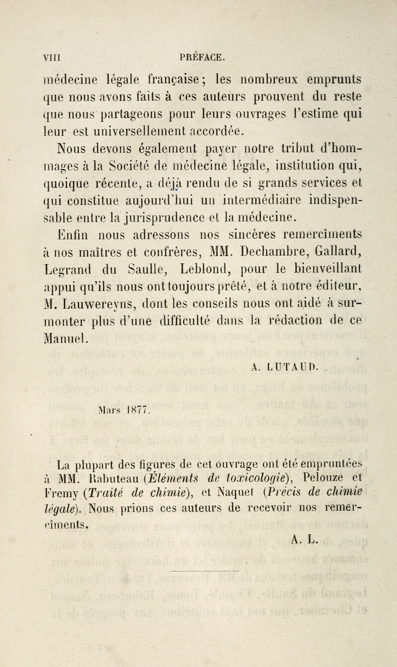 médecine légale française; les nombreux emprunts que nous avons faits à ces auteurs prouvent du reste que nous partageons pour leurs ouvrages l'estime qui leur est universellement accordée. Nous devons également payer notre tribut d'hom- mages à la Société de médecine légale, institution qui, quoique récente, a déjà rendu de si grands services et qui constitue aujourd'hui un intermédiaire indispen- sable entre la jurisprudence et la médecine. Enfin nous adressons nos sincères remercîments à nos maîtres et confrères, MM. Dechambre, Gallard, Legrand du Saulle, Leblond, pour le bienvedlant appui qu'ils nous ont toujours prêté, et ix notre éditeur, M. Lauwereyns, dont les conseils nous ont aidé à sur- monter plus d'une difficulté dans la rédaction de ce Manuel. A. LUTAUD. Mars J877. La plupart des figures de cet ouvrage ont été empruntées à MM. Uabuteau (Éléments de toxicologie), Pelouze et Fremy {Traité de chimie), et Naquet {Précis de chimie légale). Nous prions ces auteurs de recevoir nos remer- rîments. A. L.