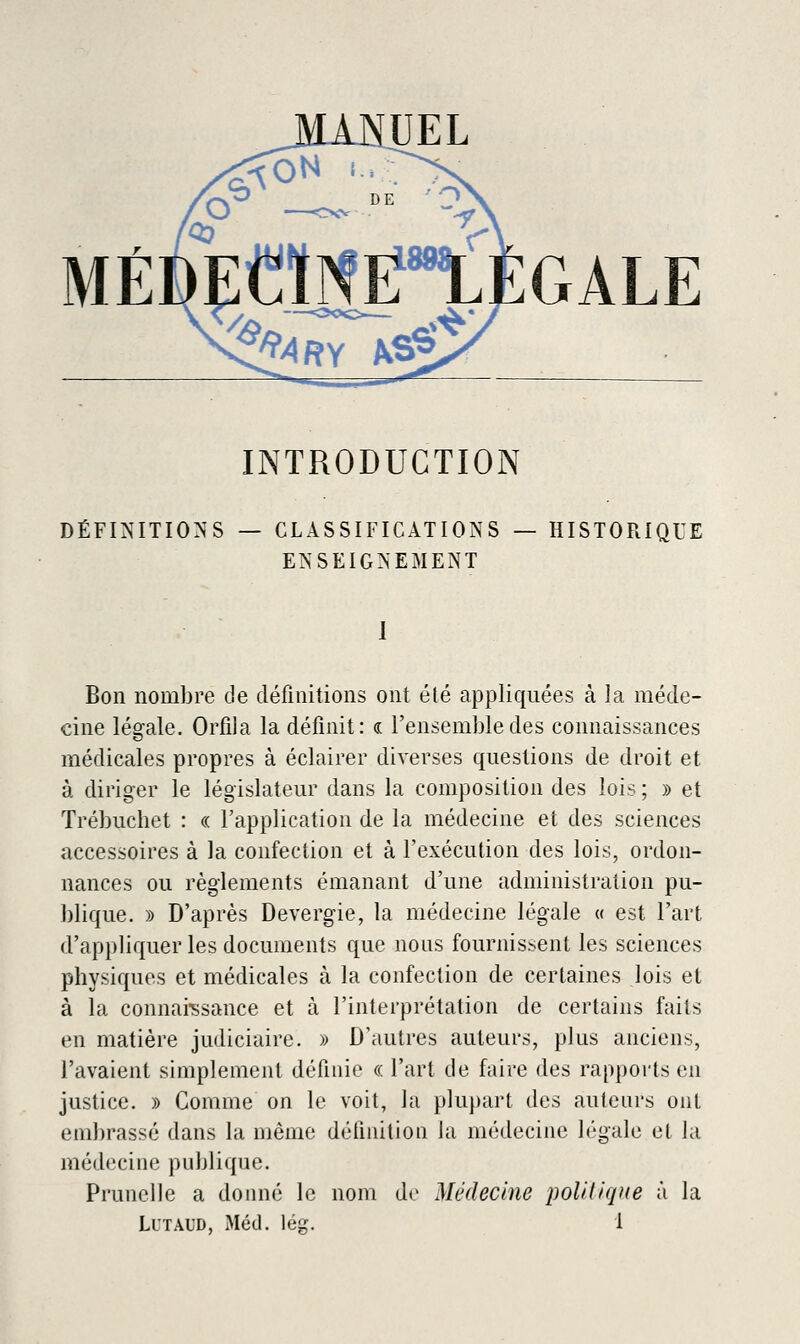 GALE INTRODUCTION DÉFINITIONS — CLASSIFICATIONS — HISTORIQUE ENSEIGNEMENT 1 Bon nombre de définitions ont été appliquées à la méde- cine légale. Orfila la définit: a: l'ensemble des connaissances médicales propres à éclairer diverses questions de droit et à diriger le législateur dans la composition des lois ; y> et Trébuchet : « Tapplication de la médecine et des sciences accessoires à la confection et à l'exécution des lois, ordon- nances ou règlements émanant d'une administration pu- blique. » D'après Devergie, la médecine légale « est l'art d'appliquer les documents que nous fournissent les sciences physiques et médicales à la confection de certaines lois et à la connai-ssance et à l'interprétation de certains faits en matière judiciaire. » D'autres auteurs, plus anciens, l'avaient simplement définie « l'art de faire des rapports en justice. » Comme on le voit, la plupart des auteurs ont embrassé dans la même définition la médecine légale et la médecine publique. Prunelle a donné le nom de Médecine poUiicpie à la