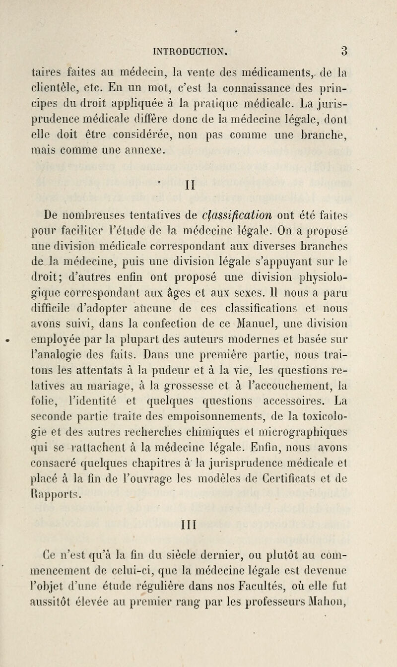 taires faites au médecin, la vente des médicaments,, de la clientèle, etc. En un mot, c'est la connaissance des prin- cipes du droit appliquée à la pratique médicale, La juris- prudence médicale diffère donc de la médecine légale, dont elle doit être considérée, non pas comme une branche, mais comme une annexe. II De nombreuses tentatives de classification ont été faites pour faciliter l'étude de la médecine légale. On a proposé une division médicale correspondant aux diverses branches de la médecine, puis une division légale s'appuyant sur le droit; d'autres enfin ont proposé une division physiolo- gique correspondant aux âges et aux sexes. 11 nous a paru difficile d'adopter aucune de ces classifications et nous avons suivi, dans la confection de ce Manuel, une division employée par la plupart des auteurs modernes et basée sur l'analogie des faits. Dans une première partie, nous trai- tons les attentats à la pudeur et à la vie, les questions re- latives au mariage, à la grossesse et à l'accouchement, la folie, l'identité et quelques questions accessoires. La seconde partie traite des empoisonnements, de la toxicolo- gie et des autres recherches chimiques et micrographiques qui se rattachent à la médecine légale. Enfin, nous avons consacré quelques chapitres à la jurisprudence médicale et placé à la fin de l'ouvrage les^ modèles de Certificats et de Rapports. III Ce n'est qu'à la fin du siècle dernier, ou plutôt au com- mencement de celui-ci, que la médecine légale est devenue l'objet d'une étude régulière dans nos Facultés, où elle fut aussitôt élevée au premier rang par les professeurs Mahon,