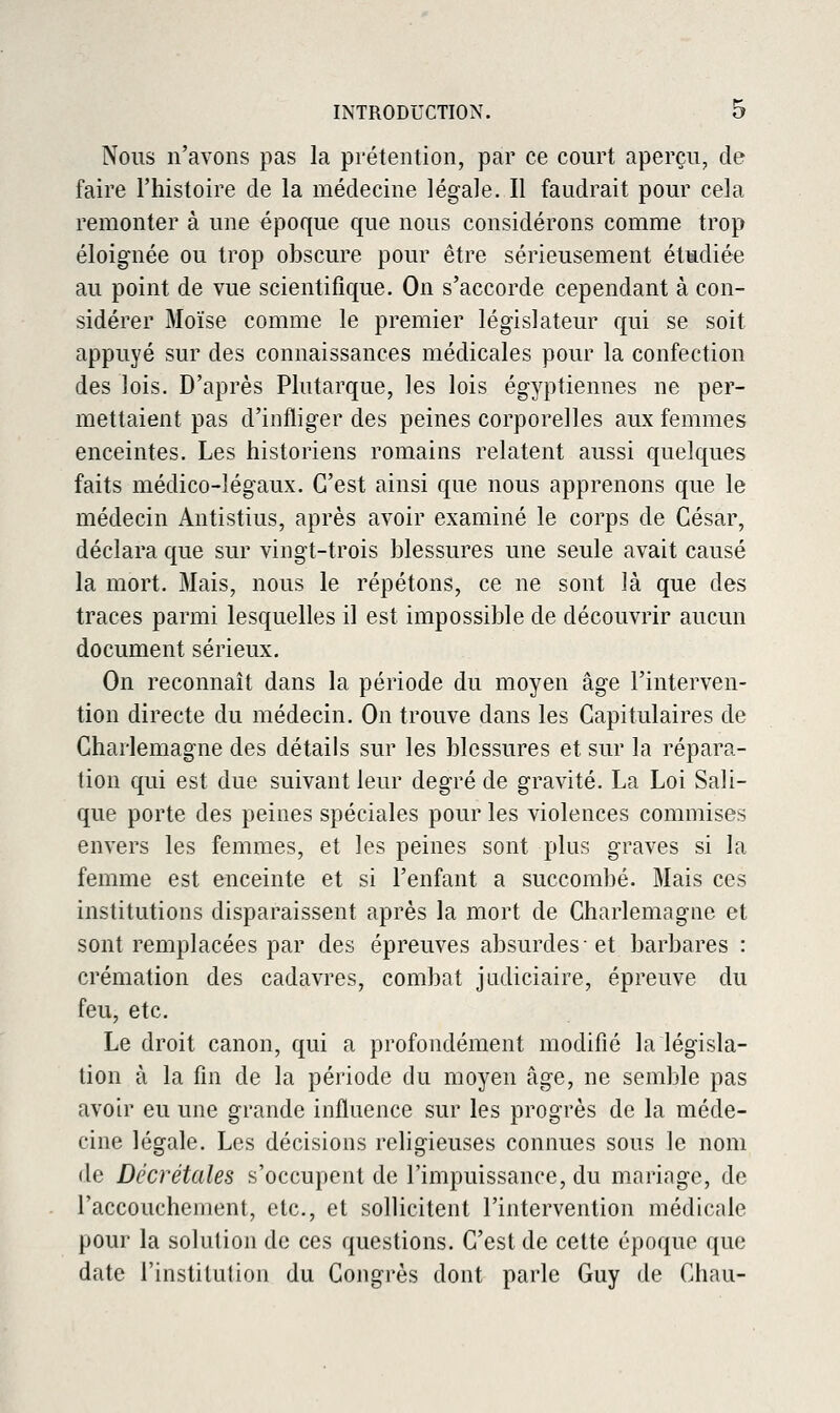 Nous n'avons pas la prétention, par ce court aperçu, de faire l'histoire de la médecine légale. Il faudrait pour cela remonter à une époque que nous considérons comme trop éloignée ou trop obscure pour être sérieusement étudiée au point de vue scientifique. On s'accorde cependant à con- sidérer Moïse comme le premier législateur qui se soit appuyé sur des connaissances médicales pour la confection des lois. D'après Plutarque, les lois égyptiennes ne per- mettaient pas d'infliger des peines corporelles aux femmes enceintes. Les historiens romains relatent aussi quelques faits médico-légaux. C'est ainsi que nous apprenons que le médecin Antistius, après avoir examiné le corps de César, déclara que sur vingt-trois blessures une seule avait causé la mort. Mais, nous le répétons, ce ne sont Jà que des traces parmi lesquelles il est impossible de découvrir aucun document sérieux. On reconnaît dans la période du moyen âge l'interven- tion directe du médecin. On trouve dans les Capitulaires de Charlemagne des détails sur les blessures et sur la répara- tion qui est due suivant leur degré de gravité. La Loi Sali- que porte des peines spéciales pour les violences commises envers les femmes, et les peines sont plus graves si la femme est enceinte et si l'enfant a succombé. Mais ces institutions disparaissent après la mort de Charlemagne et sont remplacées par des épreuves absurdes-et barbares : crémation des cadavres, combat judiciaire, épreuve du feu, etc. Le droit canon, qui a profondément modifié la législa- tion à la fin de la période du moj^en âge, ne semble pas avoir eu une grande influence sur les progrès de la méde- cine légale. Les décisions religieuses connues sous le nom de Décrétales s'occupent de l'impuissance, du mnringe, de l'accouchement, etc., et sollicitent l'intervention médicnle pour la solution de ces questions. C'est de cette époque que date l'institution du Congrès dont parle Guy de Chau-