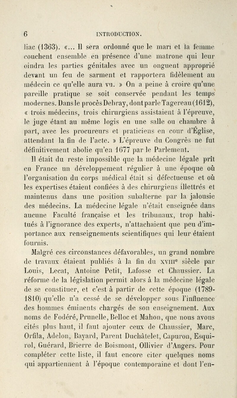 liac (1363). «... Il sera ordonné que le mari et la femme couchent ensemble en présence d'une matrone qui leur oindra les parties génitales avec un onguent approprié devant un feu de sarment et rapportera fidèlement au médecin ce qu'elle aura vu. » On a peine à croire qu'une pareille pratique se soit conservée pendant les temps modernes. Dans le procèsDehray, dontparleTagereau(1612), (( trois médecins, trois chirurgiens assistaient à l'épreuve, le juge étant au même logis en une salle ou chambre à part, avec les procureurs et praticiens en cour d'Eglise, attendant la fin de l'acte. » L'épreuve du Congrès ne fut définitivement abolie qu'en 1677 parle Parlement. Il était du reste impossible que la médecine légale prît en France un développement régulier à une époque où l'organisation du corps médical était si défectueuse et oii les expertises étaient confiées à des chirurgiens illettrés et maintenus dans une position subalterne par la jalousie des médecins. La médecine légale n'était enseignée dans aucune Faculté française et les tribunaux, trop habi- tués à l'ignorance des experts, n'attachaient que peu d'im- portance aux renseignements scientifiques qui leur étaient fournis. Malgré ces circonstances défavorables, un grand nombre de travaux étaient publiés à la fin du xviii^ siècle par Louis, Lecat, Antoine Petit, Lafosse et Chaussier. La réforme de la législation permit alors à la médecine légale de se constituer, et c'est à partir de cette époque (1789- 1810) qu'elle n'a cessé de se développer sous l'influence des hommes éminents chargés de son enseignement. Aux noms de Fodéré, Prunelle, Belloc et Mahon, que nous avons cités plus haut, il faut ajouter ceux de Chaussier, Marc, Orfila, Adelon, Bayard, Parent Duchâtelet, Capuron, Esqui- rol, Guérard, Brierre de Boismont, Ollivier d'Angers. Pour compléter cette liste, il faut encore citer quelques noms qui appartiennent à l'époque contemporaine et dont l'en-