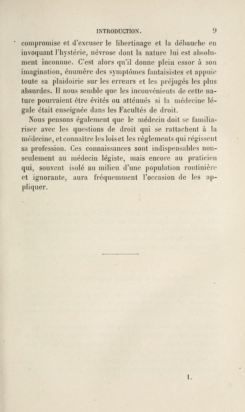 compromise et d'excuser le libertinage et la cléhauche en invoquant l'hystérie, névrose dont la nature lui est absolu- ment inconnue. C'est alors qu'il donne plein essor à son imagination, énumère des symptômes fantaisistes et appuie toute sa plaidoirie sur les erreurs et les préjugés les plus absurdes. Il nous semble que les inconvénients de cette na- ture pourraient être évités ou atténués si la médecine lé- gale était enseignée dans les Facultés de droit. Nous pensons également que le médecin doit se familia- riser avec les questions de droit qui se rattachent à la médecine, et connaître les lois et les règlements qui régissent sa profession. Ces connaissances sont indispensables non- seulement au médecin légiste, mais encore au praticien qui, souvent isolé au milieu d'une population routinière et ignorante, aura fréquemment l'occasion de les ap- pliquer.