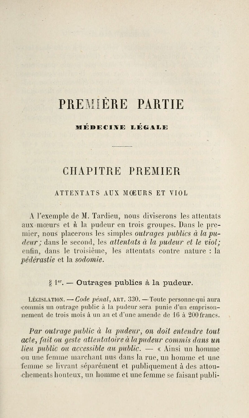 PREMiÈRE PARTIE MEDECI]!'!: liEGAIiE CHAPITRE PREMIER ATTENTATS AUX MŒURS ET VIOL X l'exemple de M. Tardieii, nous diviserons les attentats aux mœurs et à la pudeur en trois groupes. Dans le pre- mier, nous placerons les simples outrages publics à la pu- deur; dans le second, les attentats à la pudeur et le viol; enfin, dans le troisième, les attentats contre nature : la pédérastie et la sodomie. § 1. — Outrages publics à la pudeur. LÉGISLATION. — Code pénal, art. 330.—Toute personne qui aura 'Commis un outrage publie à la pudeur sera punie d'un emprison- nement de trois mois à un an et d'une amende de 16 à 200 francs. Par outrage public à la pudeur, on doit entendre tout acte, fait ou geste attentatoire à la pudeur commis dans un lieu public ou accessible au public. — « Ainsi un honmie ■ou une femme marchant nus dans la rue, un homme et une femme se livi-ant séparément et puhliquement à des attou- chements honteux, un homme et une femme se faisant puhli-