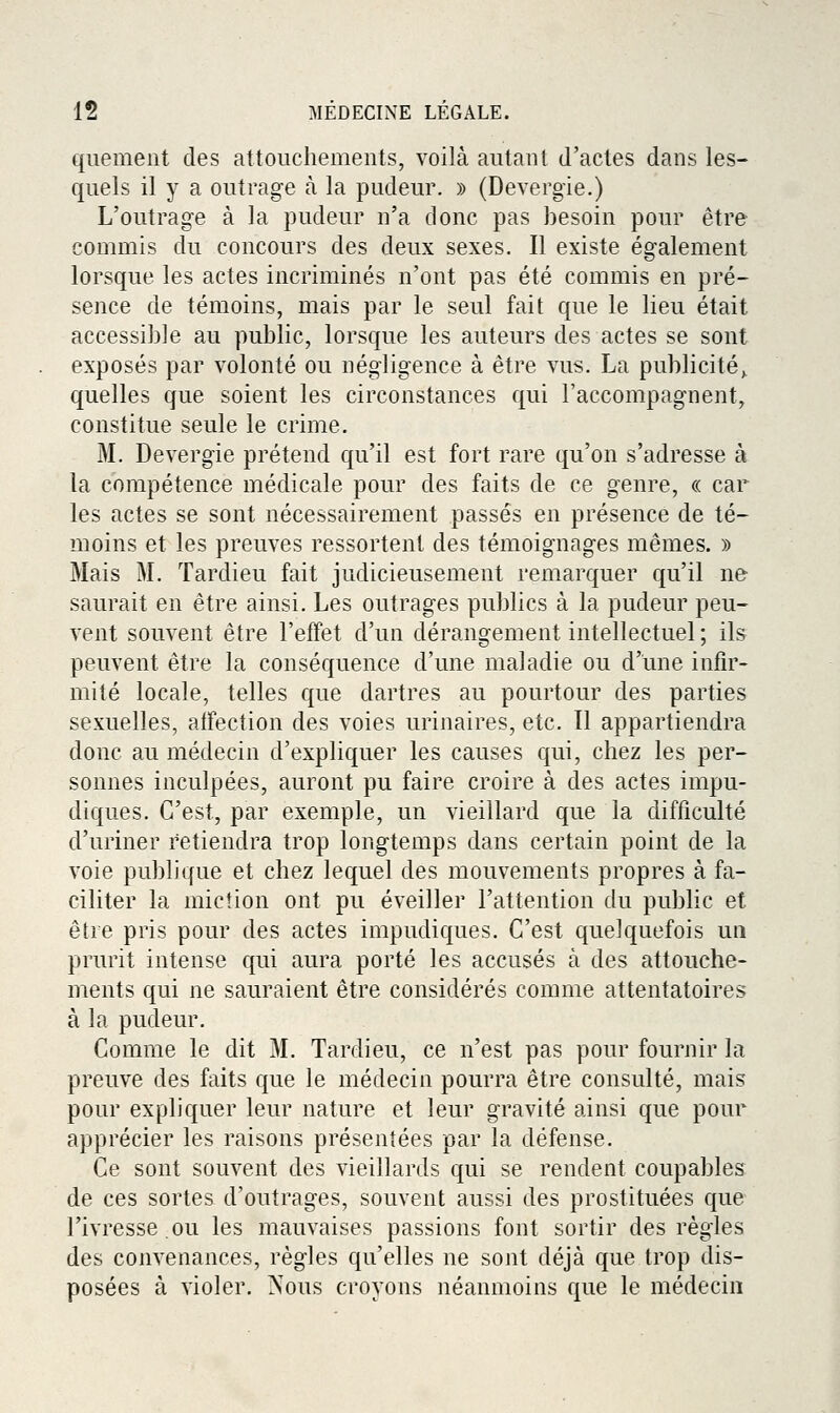 qiiemeiit des attouchements, voilà autant d'actes dans les- quels il y a outrage à la pudeur. » (Devergie.) L'outrage à la pudeur n'a donc pas besoin pour être commis du concours des deux sexes. Il existe également lorsque les actes incriminés n'ont pas été commis en pré- sence de témoins, mais par le seul fait que le lieu était accessible au public, lorsque les auteurs des actes se sont exposés par volonté ou négligence à être vus. La publicité^ quelles que soient les circonstances qui l'accompagnent, constitue seule le crime. M. Devergie prétend qu'il est fort rare qu'on s'adresse à la compétence médicale pour des faits de ce genre, « car les actes se sont nécessairement passés en présence de té- moins et les preuves ressortenl des témoignages mêmes. » Mais M. Tardieu fait judicieusement remarquer qu'il ne saurait en être ainsi. Les outrages publics à la pudeur peu- vent souvent être l'effet d'un dérangement intellectuel ; ils peuvent être la conséquence d'une maladie ou d'une infir- mité locale, telles que dartres au pourtour des parties sexuelles, affection des voies urinaires, etc. Il appartiendra donc au médecin d'expliquer les causes qui, chez les per- sonnes inculpées, auront pu faire croire à des actes impu- diques. C'est, par exemple, un vieillard que la difficulté d'uriner retiendra trop longtemps dans certain point de la voie publique et chez lequel des mouvements propres à fa- ciliter la miction ont pu éveiller l'attention du public et être pris pour des actes impudiques. C'est quelquefois un prurit intense qui aura porté les accusés à des attouche- ments qui ne sauraient être considérés comme attentatoires à la pudeur. Comme le dit M. Tardieu, ce n'est pas pour fournir la preuve des faits que le médecin pourra être consulté, mais pour expliquer leur nature et leur gravité ainsi que pour apprécier les raisons présentées par la défense. Ce sont souvent des vieillards qui se rendent coupables de ces sortes d'outrages, souvent aussi des prostituées que l'ivresse ou les mauvaises passions font sortir des règles des convenances, règles qu'elles ne sont déjà que trop dis- posées à violer. Nous croyons néanmoins que le médecin