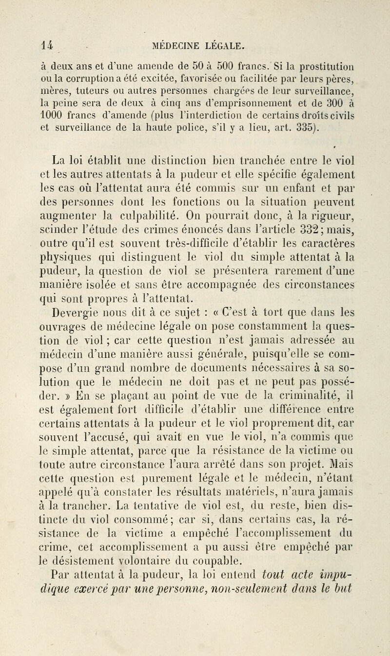 à deux ans et d'une amende de 50 à 500 francs. Si la prostitution ou la corruption a été excitée, favorisée ou facilitée par leurs pères, mères, tuteurs ou autres personnes chargées de leur surveillance, la peine sera de deux à cinq ans d'emprisonnement et de 300 à 1000 francs d'amende (plus l'interdiction de certains droits civils et surveillance de la haute police, s'il y a lieu, art. 335). La loi établit une distinction bien tranchée entre le viol et les autres attentats à la pudeur et elle spécifie également les cas où l'attentat aura été commis sur un enfant et par des personnes dont les fonctions ou la situation peuvent augmenter la culpabilité. On pourrait donc, à la rigueur, scinder l'étude des crimes énoncés dans l'article 332; mais, outre qu'il est souvent très-difficile d'établir les caractères physiques qui distinguent le viol du simple attentat à la pudeur, la question de viol se présentera rarement d'une manière isolée et sans être accompagnée des circonstances qui sont propres à l'attentat. Devergie nous dit à ce sujet : « C'est à tort que dans les ouvrages de médecine légale on pose constamment la ques- tion de viol ; car cette question n'est jamais adressée au médecin d'une manière aussi générale, puisqu'elle se com- pose d'un grand nombre de documents nécessaires à sa so- lution que le médecin ne doit pas et ne peut pas possé- der. » En se plaçant au point de vue de la criminalité, il est également fort difficile d'établir une différence entre certains attentats à la pudeur et le viol proprement dit, car souvent l'accusé, qui avait en vue le viol, n'a commis que le simple attentat, parce que la résistance de la victime ou toute autre circonstance l'aura arrêté dans son projet. Mais cette question est purement légale et le médecin, n'étant appelé qu'à constater les résultats matériels, n'aura jamais à la trancher. La tentative de viol est, du reste, bien dis- tincte du viol consommé; car si, dans certains cas, la ré- sistance de la victime a empêché l'accomplissement du crime, cet accomplissement a pu aussi être empêché par le désistement volontaire du coupable. Par attentat à la pudeur, la loi entend tout acte impu- dique exercé par une personne, non-seulement dans le but