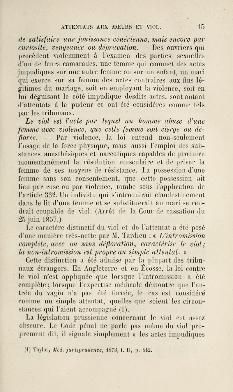 de satisfaire une jouissance vénérienne, mais encore par curiosité, vengeance ou dépravation. — Des ouvriers qui procèdent violemment à l'examen des parties sexuelles ■d'un de leurs camarades, une femme qui commet des actes impudiques sur une autre femme ou sur un enfant, un mari qui exerce sur sa femme des actes contraires aux fins lé- gitimes du mariage, soit en employant la violence, soit en lui déguisant le côté impudique desdits actes, sont autant d'attentats à la pudeur et ont été considérés comme tels par les tribunaux. Le viol est Vacte par lequel un homme abuse cVune femme avec violence, que cette femme soit vierge ou dé- florée. — Par violence, la loi entend non-seulement Tusage de la force physique, mais aussi l'emploi des sub- stances anesthésiques et narcotiques capables de produire momentanément la résolution musculaire et de priver la femme de ses moyens de résistance. La possession d'une femme sans son consentement, que cette possession ait lieu par ruse ou par violence, tombe sous l'application de l'article 332. Un individu qui s'introduirait clandestinement dans le lit d'une femme et se substituerait au mari se ren- drait coupable de viol. (Arrêt de la Cour de cassation du 25 juin 1857.) Le caractère distinctif du viol et de- l'attentat a été posé d'une manière très-nette par M. Tardieu : « L'intromission complète, avec ou sans défloration, caractérise le viol; la non-intromission est propre au simple attentat. » Cette distinction a été admise par la plupart des tribu- naux étrangers. En Angleterre et en Ecosse, la loi contre le viol n'est appliquée que lorsque l'intromission a été complète ; lorsque l'expertise médicale démontre que l'en- trée du vagin n'a pas été forcée, le cas est considéré comme un simple attentat, quelles que soient les circon- stances qui l'aient accompagné (1). La législation prussienne concernant le viol est assez obscure. Le Code pénal ne parle pas même du viol pro- prement dit, il signale simplement « les actes impudiques (1) Tajlor, Med. jurisprudence, 1873, t. If, p. ii2.
