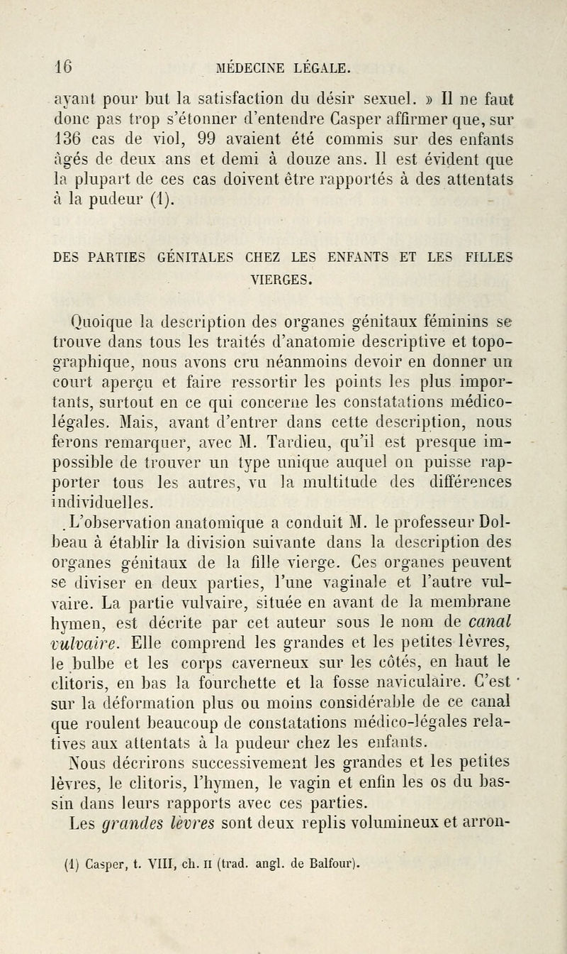 ayant pour but la satisfaction du désir sexuel. » Il ne faut donc pas trop s'étonner d'entendre Casper affirmer que, sur 136 cas de viol, 99 avaient été commis sur des enfants âgés de deux ans et demi à douze ans. Il est évident que la plupart de ces cas doivent être rapportés à des attentats à la pudeur (1). DES PARTIES GENITALES CHEZ LES ENFANTS ET LES FILLES VIERGES. Quoique la description des organes génitaux féminins se trouve dans tous les traités d'anatomie descriptive et topo- graphique, nous avons cru néanmoins devoir en donner un court aperçu et faire ressortir les points les plus impor- tants, surtout en ce qui concerne les constatations médico- légales. Mais, avant d'entrer dans cette description, nous ferons remarquer, avec M. Tardieu, qu'il est presque im- possible de trouver un type unique auquel on puisse rap- porter tous les autres, vn la multitude des différences individuelles. .L'observation anatomique a conduit M. le professeur Dol- beau à établir la division suivante dans la description des organes génitaux de la fille vierge. Ces organes peuvent se diviser en deux parties, l'une vaginale et l'autre vul- vaire. La partie vulvaire, située en avant de la membrane hymen, est décrite par cet auteur sous le nom de canal vulvaire. Elle comprend les grandes et les petites lèvres, le bulbe et les corps caverneux sur les côtés, en haut le clitoris, en bas la fourchette et la fosse naviculaire. C'est sur la déformation plus ou moins considérable de ce canal que roulent beaucoup de constatations médico-légales rela- tives aux attentats à la pudeur chez les enfants. Nous décrirons successivement les grandes et les petites lèvres, le clitoris, l'hymen, le vagin et enfin les os du bas- sin dans leurs rapports avec ces parties. Les grandes lèvres sont deux replis volumineux et arron- (1) Casper, t. VIII, ch. ii (trad. angL de Balfour).
