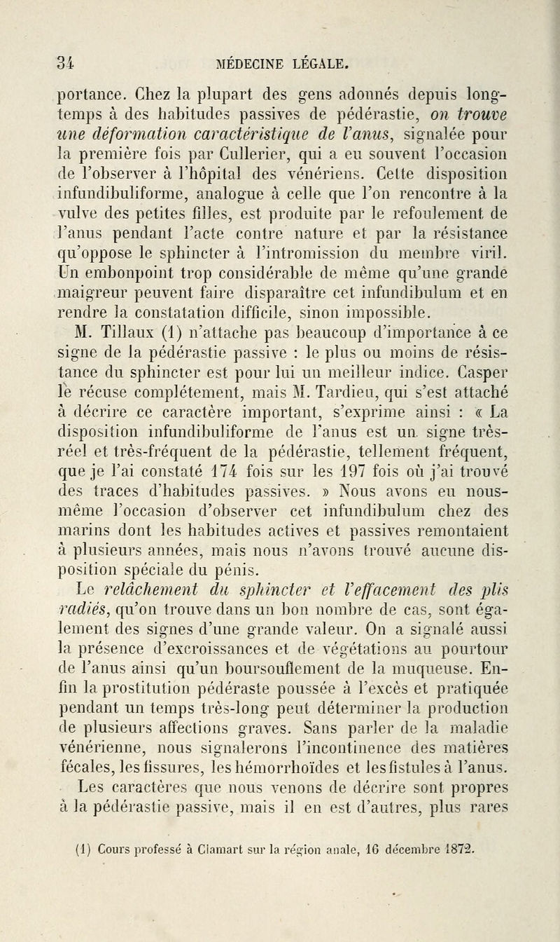portance. Chez la plupart des gens adonnés depuis long- temps à des habitudes passives de pédérastie, on trouve une déformation caractéristique de Vanus, signalée pour la première fois par Cullerier, qui a eu souvent l'occasion de l'observer à l'hôpital des vénériens. Celte disposition infundibuliforme, analogue à celle que l'on rencontre à la vulve des petites filles, est produite par le refoulement de l'anus pendant l'acte contre nature et par la résistance qu'oppose le sphincter à l'intromission du membre viril. Un embonpoint trop considérable de même qu'une grande maigreur peuvent faire disparaître cet infunclibulum et en rendre la constatation difficile, sinon impossible. M. Tillaux (1) n'attache pas beaucoup d'importance à ce signe de la pédérastie passive : le plus ou moins de résis- tance du sphincter est pour lui un meilleur indice. Casper Te récuse complètement, mais M. Tardiea, qui s'est attaché à décrire ce caractère important, s'exprime ainsi : « La disposition infundibuliforme de Fanus est un, signe très- réel et très-fréquent de la pédérastie, tellement fréquent, que je l'ai constaté Mi fois sur les 197 fois où j'ai trouvé des traces d'habitudes passives. » Nous avons eu nous- même l'occasion d'observer cet infundibulum chez des marins dont les habitudes actives et passives remontaient à plusieurs années, mais nous n'avons trouvé aucune dis- position spéciale du pénis. Le relâchement du sphincter et l'effacement des plis radiés, qu'on trouve dans un bon nombre de cas, sont éga- lement des signes d'une grande valeur. On a signalé aussi la présence d'excroissances et de végétations au pourtour de l'anus ainsi qu'un boursouflement de la muqueuse. En- fin la prostitution pédéraste poussée à l'excès et pratiquée pendant un temps très-long peut déterminer la production de plusieurs affections graves. Sans parler de la maladie vénérienne, nous signalerons l'incontinence des matières fécales, les fissures, leshémorrhoïdes et lesfistulesà l'anus. Les caractères que nous venons de décrire sont propres à la pédérastie passive, mais il en est d'autres, plus rares (1) Cours professé à Ciamart sur la région anale, 16 décembre 1872.