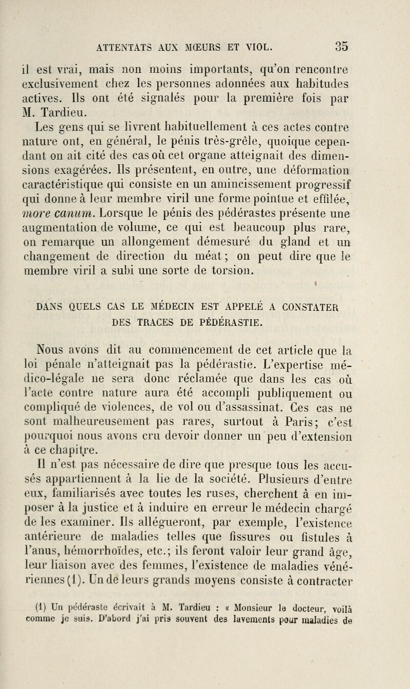 il est vrai, mais non moins importants, qu'on rencontre exclusivement chez les personnes adonnées aux habitudes actives. Ils ont été signalés pour la première fois par M. Tardieu. Les gens qui se livrent habituellement à ces actes contre nature ont, en général, le pénis très-grêle, quoique cepen- dant on ait cité des cas où cet organe atteignait des dimen- sions exagérées. Ils présentent, en outre, une déformation caractéristique qui consiste en un amincissement progressif qui donne à Jeur membre viril une forme pointue et effilée, more caniim. Lorsque le pénis des pédérastes présente une augmentation de volume, ce qui est beaucoup plus rare, on remarque un allongement démesuré du gland et un changement de direction du méat ; on peut dire que le membre viril a subi une sorte de torsion. DANS QUELS CAS LE MEDECIN EST APPELE A CONSTATER DES TRACES DE PÉDÉRASTIE. Nous avons dit au commencement de cet article que la loi pénale n'atteignait pas la pédérastie. L'expertise mé- dico-légale ne sera donc réclamée que dans les cas où l'acte contre nature aura été accompli publiquement ou compliqué de violences, de vol ou d'assassinat. Ces cas ne sont malheureusement pas rares, surtout à Paris; c'est pourquoi nous avons cru devoir donner un peu d'extension à ce chapitre. Il n'est pas nécessaire de dire que presque tous les accu- sés appartiennent à la lie de la société. Plusieurs d'entre eux, familiarisés avec toutes les ruses, cherchent à en im- poser à la justice et à induire en erreur le médecin chargé de les examiner. Ils allégueront, par exemple, l'existence antérieure de maladies telles que fissures ou fistules à l'anus, hémorrhoïdes, etc.; ils feront valoir leur grand âge, leur liaison avec des femmes, l'existence de maladies véné- riennes (1). Un de leurs grands moyens consiste à contracter (1) Un pédéraste écrivait à M. Tardieu : « Monsieur la docteur, voilà comme je suis. D'abord j'ai pria souvent des lavements pour maladies de