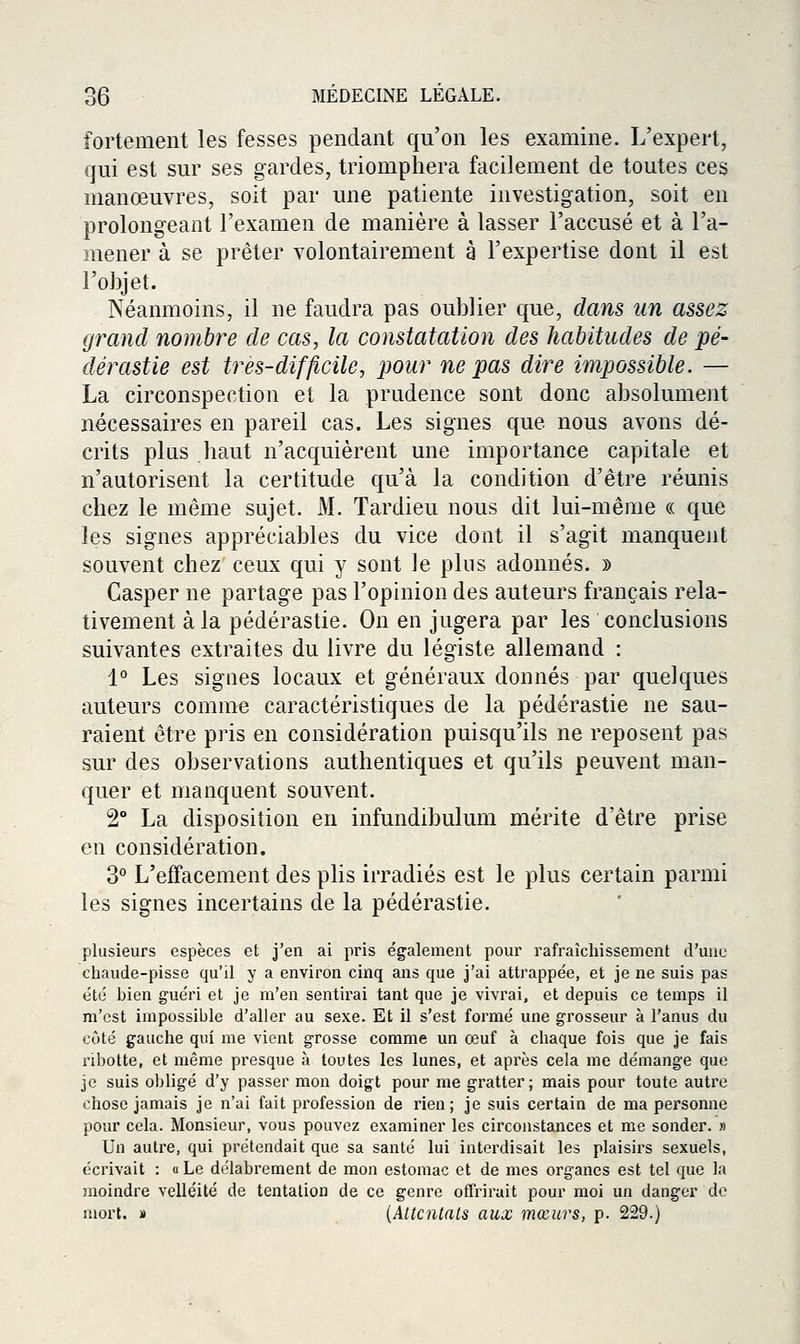 fortement les fesses pendant qu'on les examine. L'expert, qui est sur ses gardes, triomphera facilement de toutes ces manœuvres, soit par une patiente investigation, soit en prolongeant l'examen de manière à lasser l'accusé et à l'a- mener à se prêter volontairement à l'expertise dont il est l'objet. Néanmoins, il ne faudra pas oublier que, dans un assez grand nombre de cas, la constatation des habitudes de pé- dérastie est très-difficile, pour ne pas dire impossible. — La circonspection et la prudence sont donc absolument nécessaires en pareil cas. Les signes que nous avons dé- crits plus haut n'acquièrent une importance capitale et n'autorisent la certitude qu'à la condition d'être réunis chez le même sujet. M. Tardieu nous dit lui-même « que les signes appréciables du vice dont il s'agit manquent souvent chez ceux qui y sont le pins adonnés. » Casper ne partage pas l'opinion des auteurs français rela- tivement à la pédérastie. On en jugera par les conclusions suivantes extraites du livre du légiste allemand : 1° Les signes locaux et généraux donnés par quelques auteurs comme caractéristiques de la pédérastie ne sau- raient être pris en considération puisqu'ils ne reposent pas sur des observations authentiques et qu'ils peuvent man- quer et manquent souvent. 2° La disposition en infundibulum mérite d'être prise en considération. 3° L'effacement des plis irradiés est le plus certain parmi les signes incertains de la pédérastie. plusieurs espèces et j'en ai pris également pour rafraîchissement d'une chaude-pisse qu'il y a environ cinq ans que j'ai attrappée, et je ne suis pas été bien guéri et je m'en sentirai tant que je vivrai, et depuis ce temps il m'est impossible d'aller au sexe. Et il s'est formé une grosseur à l'anus du côté gauche qui me vient grosse comme un œuf à chaque fois que je fais nbotte, et même presque à toutes les lunes, et après cela me démange que je suis obligé d'y passer mon doigt pour me gratter; mais pour toute autre chose jamais je n'ai fait profession de rien; je suis certain de ma personne pour cela. Monsieur, vous pouvez examiner les circonstances et me sonder. » Un autre, qui prétendait que sa santé lui interdisait les plaisirs sexuels, écrivait : « Le délabrement de mon estomac et de mes organes est tel que la moindre velléité de tentation de ce genre offrirait pour moi un danger de mort. » {Attentais aux mœurs, p. 229.)