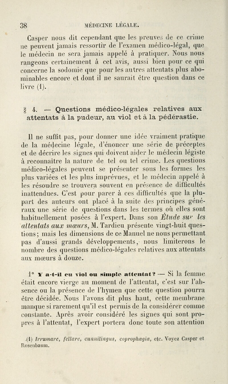 Gasper nous dit cependant que les preuves de ce crime ne peuvent jamais ressortir de l'examen médico-légal, que le médecin ne sera jamais appelé à pratiquer. Nous nous rangeons certainement à cet avis, aussi bien pour ce qui concerne la sodomie que pour les autres attentats plus abo- minables encore et dont il ne saurait être question dans ce livre (1). § 4.. — Questions médico-légales relatives aux attentats à la pudeur, au viol et à la pédérastie. Il ne suffit pas, pour donner une idée vraiment pratique de la médecine légale, d'énoncer une série de préceptes et de décrire les signes qui doivent aider le médecin légiste à reconnaitre la nature de tel ou tel crime. Les questions médico-légales peuvent se présenter sous les formes les plus variées et les plus imprévues, et le médecin appelé à les résoudre se trouvera souvent en présence de difficultés inattendues. C'est pour parer à ces difficultés que la plu- part des auteurs ont placé à la suite des principes géné- raux une série de questions dans les termes où elles sont habituellement posées à l'expert. Dans son Étude sw les aitentats aux mœurs, M. Tardieu présente vingt-huit ques- tions; mais les dimensions de ce Manuel ne nous permettant pas d'aussi grands développements, nous limiterons le nombre des questions médico-légales relatives aux attentats aux mœurs à douze. 1° Y a-t-U eu viol ou simple attentat? — Si la femme était encore vierge au moment de l'attentat, c'est sur l'ab- sence ou la présence de l'hymen que cette question pourra être décidée. Nous l'avons dit plus haut, cette membrane manque si rarement qu'il est permis de la considérer comme constante. Après avoir considéré les signes qui sont pro- pres à l'attentat, l'expert portera donc toute son attention .(1) Irrumare, fellare, cunailingus, coprophagla, etc. Voyez Casper et Roseabaum.