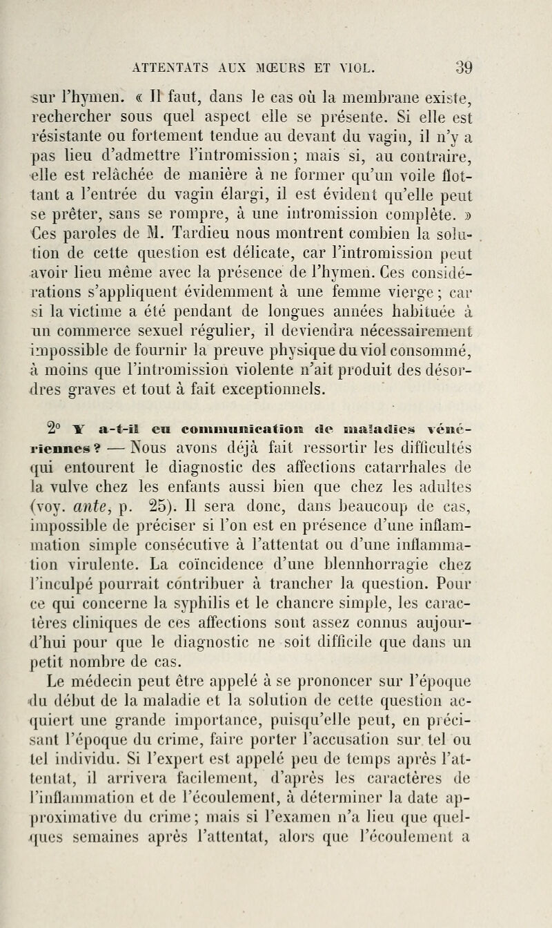 sur l'hymen. « Il faut, dans le cas où la membrane existe, rechercher sous quel aspect elle se présente. Si elle est résistante ou fortement tendue au devant du vagin, il n'y a pas lieu d'admettre l'intromission ; mais si, au contraire, elle est relâchée de manière à ne former qu'un voile flot- tant a l'entrée du vagin élargi, il est évident qu'elle peut se prêter, sans se rompre, à une intromission complète. )) €es paroles de M. Tardieu nous montrent combien la solu- tion de cette question est délicate, car l'intromission peut avoir lieu même avec la présence de l'hymen. Ces considé- rations s'appliquent évidemment à une femme vierge ; car si la victime a été pendant de longues années habituée à un commerce sexuel régulier, il deviendra nécessairement impossible de fournir la preuve physique du viol consommé, à moins que l'intromission violente n'ait produit des désoi'- dres graves et tout à fait exceptionnels. 2° Y a-t-il eu couiiiiunicatiosï de liialacîîcs véné- riennes?— Nous avons déjà fait ressortir les difficultés qui entourent le diagnostic des affections catarrhales de la vulve chez les enfants aussi bien que chez les adultes (voy. ante, p. 25). Il sera donc, dans beaucoup de cas, impossible de préciser si l'on est en présence d'une inflam- mation simple consécutive à l'attentat ou d'une inflamma- tion virulente. La coïncidence d'une blennhorragie chez l'inculpé pourrait contribuer à trancher la question. Pour ce qui concerne la syphilis et le chancre simple, les carac- tères cliniques de ces affections sont assez connus aujour- d'hui pour que le diagnostic ne soit difficile que dans un petit nombre de cas. Le médecin peut être appelé à se prononcer sur l'époque du début de la maladie et la solution de cette question ac- (juiert une grande importance, puisqu'elle peut, en préci- sant l'époque du crime, faire porter l'accusation sur tel ou tel individu. Si l'expert est appelé peu de temps après l'at- tentat, il arrivera facilement, d'après les caractères de l'inflannnation et de l'écoulement, à déterminer la date ap- pi'oximative du crime ; mais si l'examen n'a lieu que quel- ques semaines après l'attentat, alors que l'écoulement a