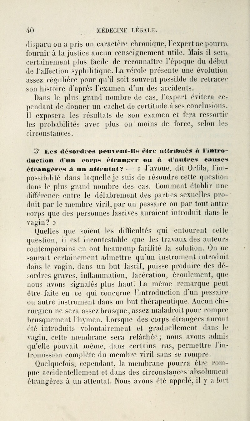 disparu ou a pris un caractère chronique, l'expert ne pourra fournir à la justice aucun renseignement utile. Mais il sera certainement plus facile de reconnaître l'époque du début de Taffection syphilitique. La vérole présente une évolution assez régulière pour qu'il soit souvent possible de retracer son histoire d'après l'examen d'un des accidents. Dans le plus grand nombre de cas, l'expert évitera ce- pendant de donner un cachet de certitude à ses conclusions. 11 exposera les résultats de son examen et fera ressortir les probabilités avec plus ou moins de force, selon les circonstances. 3° liCS désovclï-es peuvent-ils être atta*îbués à l'intro- duction «l'un corps étranger ou à d'autres causer étrangères à un attentat? — (( J'avoue, dit Orlila, Fim- possibilité dans laquelle je suis de résoudre cette question dans le plus grand nombre des cas. Comment établir une différence entre le délabrement des parties se:xuelles pro- duit par le membre viril, par un pessaire ou par tout autre corps que des personnes lascives auraient introduit dans le vagin? » Quelles que soient les difficultés qui entourent cette question, il est incontestable que les travaux des auteurs contemporains en ont beaucoup facilité la solution. On ne saurait certainement admettre qu'un instrument introduit dans le vagin, dans un but lascif, puisse produire des dé- sordres graves, inflammation, lacération, écoulement, que nous avons signalés plus haut. La même remarque peut être faite en ce qui concerne l'introduction d'un pessaire ou autre instrument dans un but thérapeutique. Aucun chi- rurgien ne sera assez brusque, assez maladroit pour rompre brusquement l'hymen. Lorsque des corps étrangers auront été introduits volontairement et graduellement dans le vagin, cette membrane sera relâchée; nous avons admis qu'elle pouvait même, dans certains cas, permettre l'in- tromission complète du membre viril sans se rompre. Quelquefois, cependant, la membrane pourra être rom- pue accidentellement et dans des circonstances absolument étrangères à un attentat. Nous avons été appelé, il y a fort