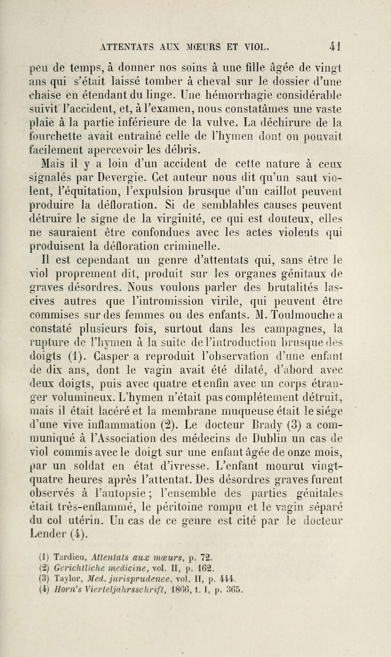 peu de temps, à donner nos soins à une fille âgée de vingt ans qui s'était laissé tomber à cheval sur le dossier d'une chaise en étendant du linge. Une hémorrhagie considérable suivit l'accident, et, à l'examen, nous constatâmes une vaste plaie à la partie inférieure de la vulve. La déchirure de la fourchette avait entraîné celle de l'hymen dont on pouvait facilement apercevoir les débris. Mais il y a loin d'un accident de cette nature à ceux signalés par Devergie. Cet auteur nous dit qu'un saut vio- lent, l'équitation, l'expulsion brusque d'un caillot peuvent produire la défloration. Si de semblables causes peuvent détruire le signe de la virginité, ce qui est douteux, elles ne sauraient être confondues avec les actes violents qui produisent la défloration criminelle. Il est cependant un genre d'attentats qui, sans être le viol proprement dit, produit sur les organes génitaux de graves désordres. Nous voulons parler des brutalités las- cives autres que l'intromission virile, qui peuvent être commises sur des femmes ou des enfants. M. Toulmouche a constaté plusieurs fois, surtout dans les campagnes, la rupture de l'hymen à la suite de l'introduction brusque des doigts (1). Casper a reproduit l'observation d'une enfant de dix ans, dont le vagin avait été dilaté, d'abord avec deux doigts, puis avec quatre et enfin avec un corps étran- ger volumineux. L'hymen n'était pas complètement détruit, mais il était lacéré et la membrane muqueuse était le siège d'une vive inflammation (2). Le docteur Brady (3) a com- muniqué à l'Association des médecins de Dublin un cas de viol commis avec le doigt sur une enfant âgée de onze mois, par un soldat en état d'ivresse. L'enfant mourut vingt- quatre heures après l'attentat. Des désordres graves furent observés à l'autopsie ; l'ensemble des parties génitales était très-enflammé, le péritoine rompu et le vagin séparé du col utérin. Un cas de ce genre est cité par le docteur Lender (l). (1) Tardieii, Attentais aux mœurs, p. 72. (2) Gcrichtliche medicine, vol. II, p. 162. (3) Tajlor, Med. jurisprudence, vol. II, p. 444. (4) Horn's yierleljahrsschrift, 1800, t. I, p. 305.