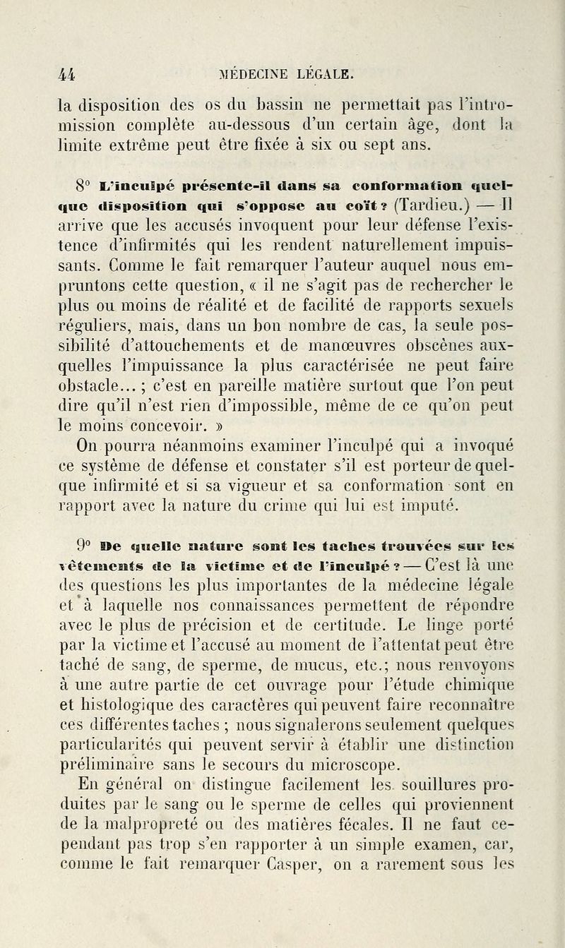 la disposition des os du bassin ne permettait pas l'intro- mission complète au-dessous d'un certain âge, dont la limite extrême peut être fixée à six ou sept ans. 8° Li'incuEpé présente-il dans sa conformation quel- que disposition qui s'oppose au coït? (Tardieu.) — Il arrive que les accusés invoquent pour leur défense l'exis- tence d'infirmités qui les rendent naturellement impuis- sants. Comme le fait remarquer l'auteur auquel nous em- pruntons cette question, « il ne s'agit pas de rechercher le plus ou moins de réalité et de facilité de rapports sexuels réguliers, mais, dans un bon nombre de cas, la seule pos- sibilité d'attouchements et de manœuvres obscènes aux- quelles l'impuissance la plus caractérisée ne peut faire obstacle... ; c'est en pareille matière surtout que l'on peut dire qu'il n'est rien d'impossible, même de ce qu'on peut le moins concevoir. » On pourra néanmoins examiner l'inculpé qui a invoqué ce système de défense et constater s'il est porteur de quel- que inlirmité et si sa vigueur et sa conformation sont en rapport avec la nature du crime qui lui est imputé. 9° Oe quelle nature sont les taches trouvées sur les Têtements de la victïuie et de l'inculpé? — C'est là une des questions les plus importantes de la médecine légale et à laquelle nos connaissances permettent de répondre avec le plus de précision et de certitude. Le linge porté par la victime et l'accusé au moment de l'attentat peut être taché de sang, de sperme, de mucus, etc.; nous renvoyons à une autre partie de cet ouvrage pour l'étude chimique et histologique des caractères qui peuvent faire reconnaître ces différentes taches ; nous signalerons seulement quelques particularités qui peuvent servir à établir une distinction préliminaire sans le secours du microscope. En général on distingue facilement les souillures pro- duites par le sang ou le sperme de celles qui proviennent de la malpropreté ou des matières fécales. Il ne faut ce- pendant pas trop s'en rapporter à un simple examen, car, comme le fait remarquer Casper, on a rarement sous les