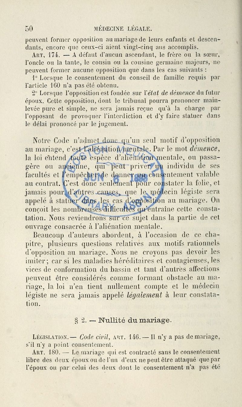 peuvent former opposition au mariage de leurs enfants et descen- dants, encore que ceux-ci aient vingt-cinq ans accomplis. Art, m. — A défaut d'aucun ascendant, le frère ou la sœur, l'oncle ou la tante, le cousin ou la cousine germaine majeurs, nfr peuvent former aucune opposition que dans les cas suivants : 1° Lorsque le consentement du conseil de famille requis par l'article 160 n'a pas été obtenu. 2° Lorsque l'opposition est fondée sur Yétat de démence du futur époux. Cette opposition, dont le ti'ibunal pourra prononcer main- levée pure et simple, ne sera jamais reçue qu'à la charge par l'opposant de provoquer l'interdiction et d'y faire statuer dans le délai prononcé par le jugement. Notre Gode n'admet donc qu'un seul motif d'opposition au mariage, c'est l'aliénation mentale. Par le mot démence, la loi entend toute espèce d'aliénation mentale, ou passa- gère ou ancienne, qui peut priver, ua individu de ses facultés et rempôcher de donnet^^Mfccmiyntement valable au contrat. C'est donc seulement pour coistater la folie, et jamais pour'd'autres cau§^âj^_gue le... mâflecin légiste sera appelé à statuer dans les cas ^d^^pposition au mariage. On conçoit les nombreuses difficultés qu'entraîne celte consta- tation. Nous reviendrons sur ce sujet dans la partie de cet ouvrage consacrée à l'aliénation mentale. Beaucoup d'auteurs abordent, à l'occasion de ce cha- pitre, plusieurs questions relatives aux motifs rationnels d'opposition au mariage. Nous ne croyons pas devoir les imiter; car si les maladies héréditaires et contagieuses, les vices de conformation du bassin et tant d'autres affections peuvent être considérés comme formant obstacle au ma- riage, la loi n'en tient nullement compte et le médecin légiste ne sera jamais appelé légalement à leur constata- tion. § 2. — Nullité du mariage. LÉGISLATION.— Code civil, aht. 146. — Il n'y a pas de mariage, s'il n'y a point consentement. Art. 180. — Le mariage (jui est contracté sans le consentement libre des deux époux ou de l'un d'eux ne peut être attaqué que par l'époux ou par celui des deux dont le consentement n'a pas été