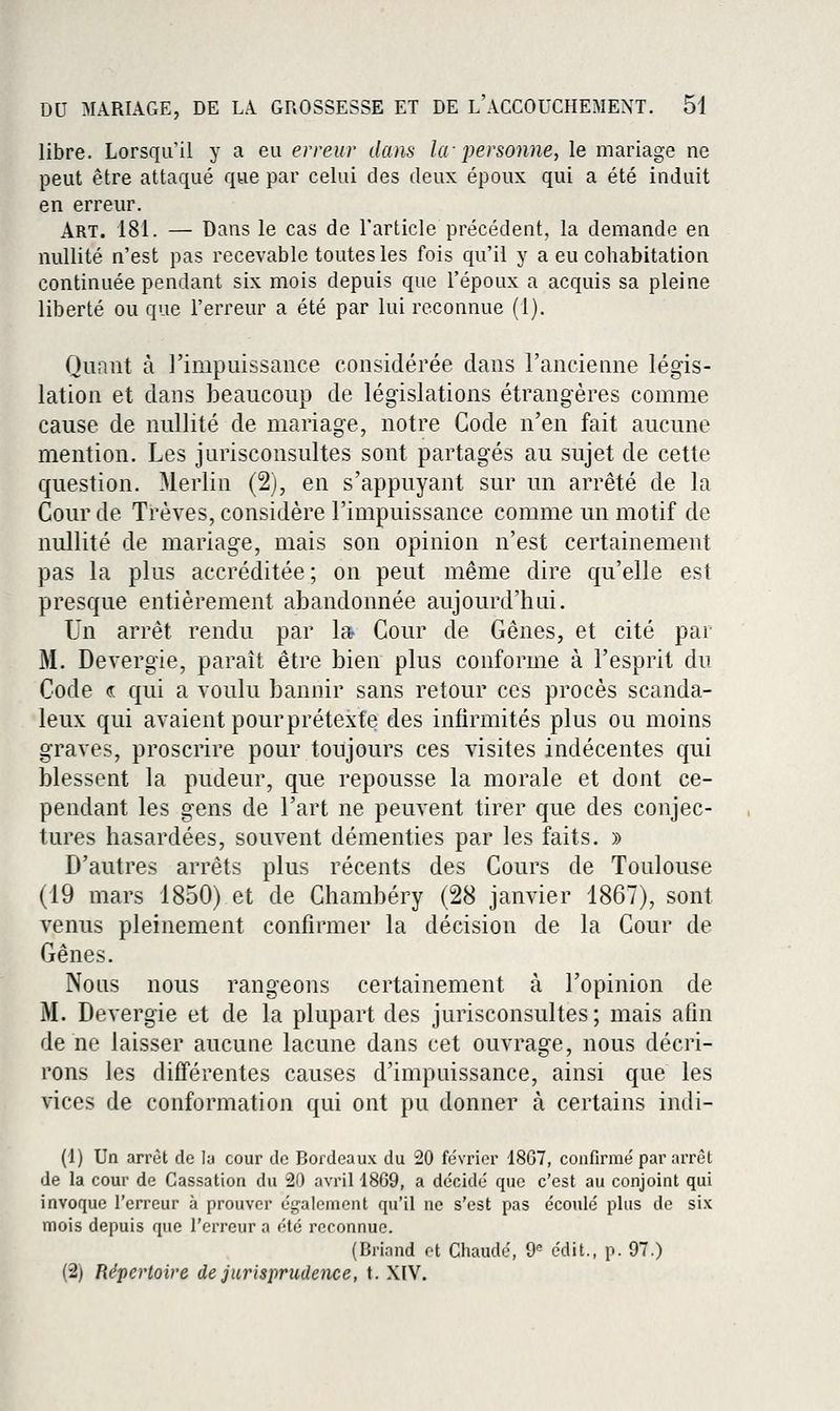 libre. Lorsqu'il y a eu erreur dans la personne, le mariage ne peut être attaqué que par celui des deux époux qui a été induit en erreur. Art. 181. — Dans le cas de l'article précédent, la demande en nullité n'est pas recevablc toutes les fois qu'il y a eu cohabitation continuée pendant six mois depuis que l'époux a acquis sa pleine liberté ou que l'erreur a été par lui reconnue (1). Quant à l'impuissance considérée dans l'ancienne légis- lation et dans beaucoup de législations étrangères comme cause de nullité de mariage, notre Code n'en fait aucune mention. Les jurisconsultes sont partagés au sujet de cette question. Merlin (2), en s'appuyant sur un arrêté de la Cour de Trêves, considère l'impuissance comme un motif de nullité de mariage, mais son opinion n'est certainement pas la plus accréditée ; on peut même dire qu'elle est presque entièrement abandonnée aujourd'hui. Un arrêt rendu par la Cour de Gênes, et cité par M. Devergie, paraît être bien plus conforme à l'esprit du Code « qui a voulu bannir sans retour ces procès scanda- leux qui avaient pourprétexte des infirmités plus ou moins graves, proscrire pour toujours ces visites indécentes qui blessent la pudeur, que repousse la morale et dont ce- pendant les gens de l'art ne peuvent tirer que des conjec- tures hasardées, souvent démenties par les faits. » D'autres arrêts plus récents des Cours de Toulouse (19 mars 1850) et de Chambéry (28 janvier 1867), sont venus pleinement confirmer la décision de la Cour de Gênes. Nous nous rangeons certainement à l'opinion de M. Devergie et de la plupart des jurisconsultes; mais afin de ne laisser aucune lacune dans cet ouvrage, nous décri- rons les différentes causes d'impuissance, ainsi que les vices de conformation qui ont pu donner à certains indi- (1) Un arrêt de la cour de Bordeaux du 20 février 1867, confirmé par arrêt de la cour de Cassation du 20 avril 1869, a décidé que c'est au conjoint qui invoque l'erreur à prouver également qu'il ne s'est pas écoulé plus de six mois depuis que l'erreur a été reconnue. (Briand ot Chaude, 9^ édit., p. 97.) (2) Répertoire de jurisprudence, t. XIV.