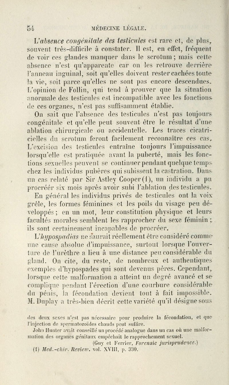 L'absence congénliale des testicules est rare et, de plus,, souvent très-difficile à constater. 11 est, en effet, fréquent de voir ces glandes manquer dans le scrotum ; mais cette absence n'est qu'apparente car on les retrouve derrière l'anneau inguinal, soit qu'elles doivent rester cachées toute la vie, soit parce qu'elles ne sont pas encore descendues. L'opinion de Follin, qui tend à prouver que la situation anormale des testicules est incompatible avec les fonctions- de ces organes, n'est pas suffisamment établie. On sait que l'absence des testicules n'est pas toujours congénitale et qu'elle peut souvent être le résultat d'une ablation chirurgicale ou accidentelle. Les traces cicatri- cielles du scrotum feront facilement reconnaître ces cas>. L'excision des testicules entraîne toujours l'impuissance lorsqu'elle est pratic{uée avant la puberté, mais les fonc- tions sexuelles peuvent se continuer pendant quelque temps chez les individus pubères qui subissent la castration. Dans un cas relaté par Sir Astley Gooper(l), un individu a pu procréer six mois après avoir subi l'ablation des testicules. En général les individus privés de testicules ont la voix grêle, les formes féminines et les poils du visage peu dé- veloppés ; en un mot, leur constitution physique et leurs facultés morales semblent les rapprocher du sexe féminin ;. ils sont certainement incapables de procréer. LlujposjKidias ne saurait réellement être considéré comme une cause absolue d'impuissance, surtout lorsque l'ouver- ture de l'urèthre a lieu à une distance peu considérable du gland. On cite, du reste, de nombreux et authentiques exemples d'hypospades qui sont devenus pères. Cependant, lorsque cette malformation a atteint un degré avancé et se complique pendant l'érection d'une courbure considérable du pénis, la fécondation devient tout à fait impossible. M. Duplay a très-bien décrit cette variété qu'il désigne sous fies deux sexes n'est pas nécessaire pour produire la fécondation, el quc^ l'injection de spermatozoïdes chauds peut suffire. Johii Hunter av;,it conseillé un procédé analogue dans un cas oîi une malfor- mation des organes génitaux empêchait le rapprochement sexuel. (Guy et Ferrier, Forensic jurispmdence.) (1) Med.-chir. Review. \ol. XVIII, p. 330.