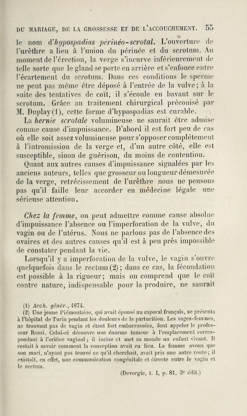le nom d'hypospacUas pérhiéo-scrotal. L'oiiYerture de l'urèthre a lieu à l'union du périnée et du scrotum. Au moment de l'érection, la verge s'incurve inférieuremenl de telle sorte que le gland se porte en arrière et s'enfonce entre récartement du scrotum. Dans ces conditions le sperme ne peut pas même être déposé à l'entrée de la vulve ; à la suite des tentatives de coït, il s'écoule en bavant sur le scrotum. Grâce au traitement chirurgical préconisé par M. Duplay(l), cette forme d'hypospadias est curable. La hernie scrotale volumineuse ne saurait être admise comme cause d'impuissance. D'abord il est fort peu de cas où elle soit assez volumineuse pour s'opposer complètement à l'intromission de la verge et, d'un autre côté, elle est susceptible, sinon de guérison, du moins de contention. Quant aux autres causes d'impuissance signalées par les anciens auteurs, telles que grosseur ou longueur démesurée de la verge, rétrécissement de l'urèthre nous ne pensons pas qu'il faille leur accorder en médecine légale une sérieuse attention. Chez la femme, on peut admettre comme cause absolue d'impuissance l'absence ou l'imperforation de la vulve, du vagin ou de l'utérus. Nous ne parlons pas de l'absence des ovaires et des autres causes qu'il est à peu près impossible de constater pendant la vie. Lorsqu'il y a imperforation de la vulve, le vagin s'ouvre quelquefois dans le rectum (2); dans ce cas, la fécondation est possible à la rigueur; mais on comprend que le coïî contre nature, indispensable pour la produire, ne saurait (1) Arch. gé)iér.,'[Sli. (2) Une jeune Piémontaise, qui avait épousé un capoi'al français, se présenla à l'hôpital de Turin pendant les douleurs de la parturition. Les sag-es-femunes, ne trouvant pas de vag'in et étant fort embarrassées, font appeler le profes- seur Rossi. Celui-ci découvre une énorme tumeur à l'emplacement corres- pondant à l'orilice vaginal ; il incise et met au monde un enfant vivant. Il restait à savoir comment la conception avait eu lieu. La femme avoua que son mari, n'ayant pas trouvé ce qu'il cherchait, avait pris une autre roule; il existait, en effet, une communication congénitale et directe entre le vaçrin et le rectum. (Devergie, t. I, p. 81, 3^ édit.)