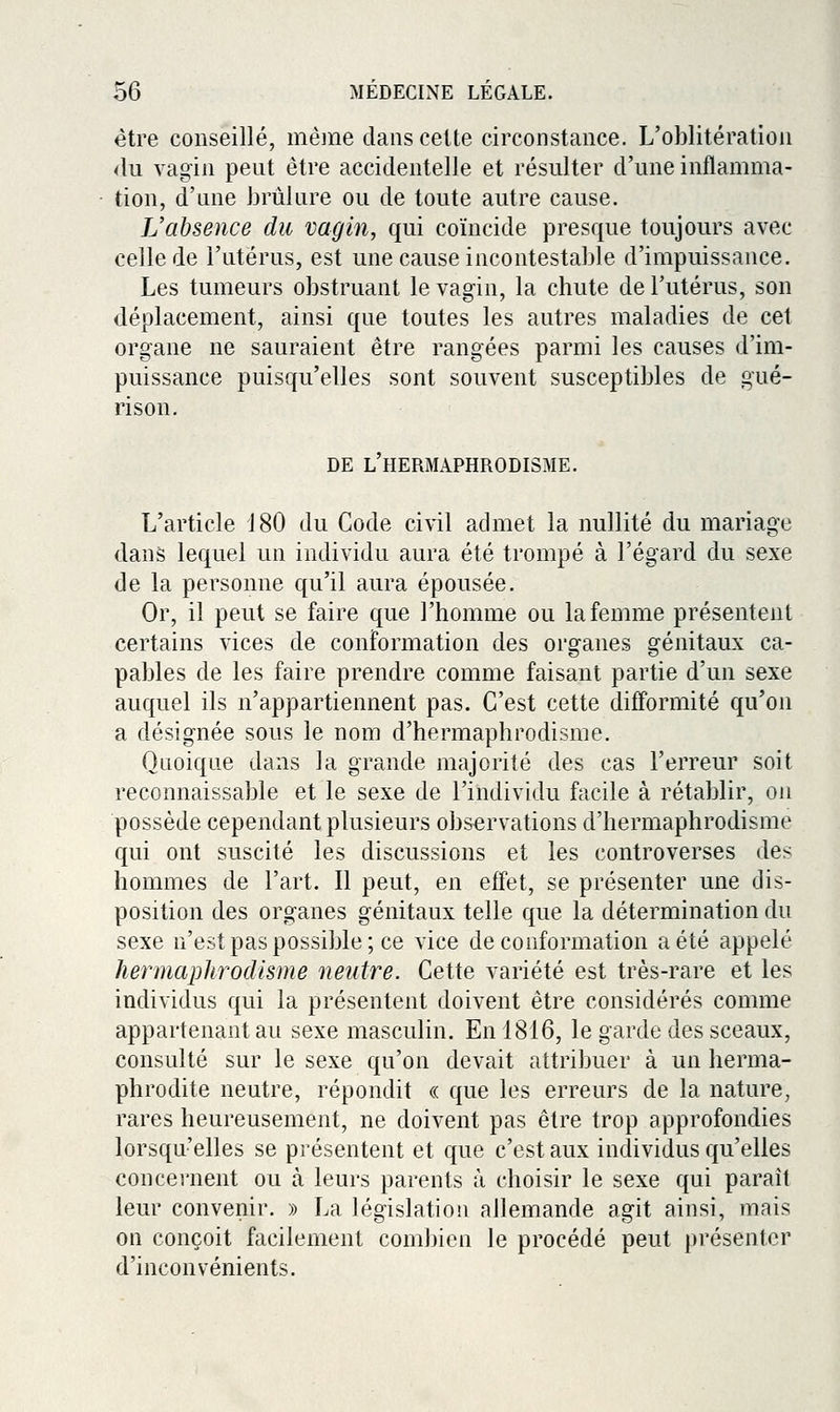 être conseillé, même dans celte circonstance. L'oblitération <iu vagin peut être accidentelle et résulter d'une inflamma- tion, d'une brûlure ou de toute autre cause. L'absence du vagin, qui coïncide presque toujours avec celle de l'utérus, est une cause incontestable d'impuissance. Les tumeurs obstruant le vagin, la chute de l'utérus, son déplacement, ainsi que toutes les autres maladies de cet organe ne sauraient être rangées parmi les causes d'im- puissance puisqu'elles sont souvent susceptibles de gué- rison. DE l'hermaphrodisme. L'article d80 du Code civil admet la nullité du mariage dans lequel un individu aura été trompé à l'égard du sexe de la personne qu'il aura épousée. Or, il peut se faire que l'homme ou la femme présentent certains vices de conformation des organes génitaux ca- pables de les faire prendre comme faisant partie d'un sexe auquel ils n'appartiennent pas. C'est cette difformité qu'on a désignée sous le nom d'hermaphrodisme. Quoique dans la grande majorité des cas l'erreur soit reconnaissable et le sexe de l'individu facile à rétablir, on possède cependant plusieurs observations d'hermaphrodisme qui ont suscité les discussions et les controverses des hommes de l'art. Il peut, en effet, se présenter une dis- position des organes génitaux telle que la détermination du sexe n'est pas possible; ce vice de conformation a été appelé he^iiiaplirodisme neutre. Cette variété est très-rare et les individus qui la présentent doivent être considérés comme appartenant au sexe masculin. En 1816, le garde des sceaux, consulté sur le sexe qu'on devait attribuer à un herma- phrodite neutre, répondit « que les erreurs de la nature, rares heureusement, ne doivent pas être trop approfondies lorsqu'elles se présentent et que c'est aux individus qu'elles concernent ou à leurs parents à choisir le sexe qui paraît leur convenir. » La législation allemande agit ainsi, mais on conçoit facilement combien le procédé peut présenter d'inconvénients.
