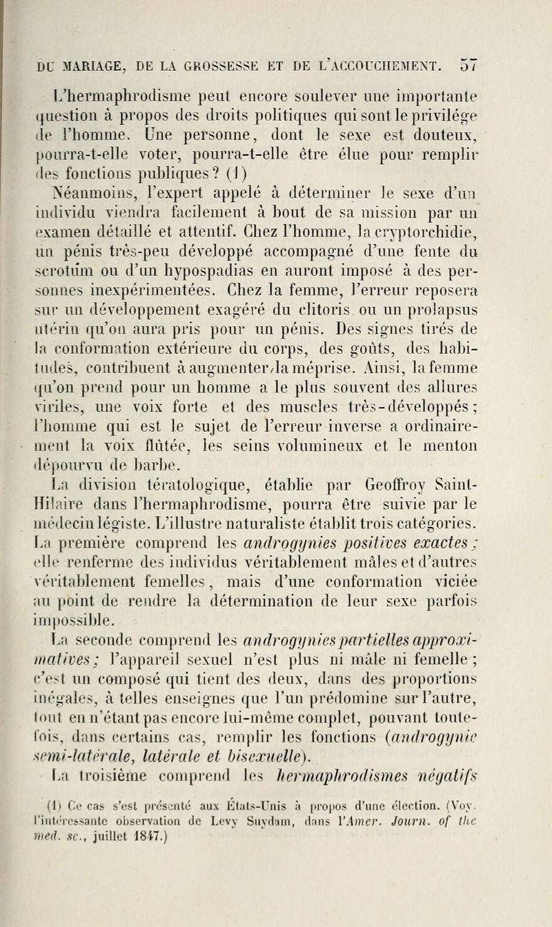 L'hermaphrodisme peut encore soulever une importante question à propos des droits politiques qui sont le privilège de l'homme. Une personne, dont le sexe est douteux, pourra-t-elle voter, pourra-t-elle être élue pour remplir des fonctions puhliques? (1) Néanmoins, l'expert appelé à déterminer le sexe d'un individu viendra facilement à bout de sa mission par un examen détaillé et attentif. Chez l'homme, lacryptorchidie, un pénis très-peu développé accompagné d'une fente du scrotum ou d'an hypospadias en auront imposé à des per- sonnes inexpérimentées. Chez la femme, l'erreur reposera sur un développement exagéré du clitoris ou un prolapsus utérin qu'on aura pris pour un pénis. Des signes tirés de la conformation extérieure du corps, des goûts, des habi- tudes, contribuent à augmenter/la méprise. Ainsi, la femme qu'on prend pour un homme a le plus souvent des allures viriles, une voix forte et des muscles très - développés ; l'homme qui est le sujet de l'erreur inverse a ordinaire- ment la voix flûtée, les seins volumineux et le menton dépourvu de barbe. La division tératologique, établie par Geoffroy Sainl- Hilaire dans l'hermaphrodisme, pourra être suivie par le médecin légiste. L'illustre naturaliste établit trois catégories. La première comprend les androgynies positives exactes; elh' renferme des individus véritablement mâles et d'autres véritablement femelles, mais d'une conformation viciée au point de rendre la détermination de leur sexe parfois impossible. La seconde comprend les androgynies partielles approxi- matives ; l'appareil sexuel n'est plus ni mâle ni femelle; c'est un composé qui tient des deux, dans des proportions inégales, à telles enseignes que l'un prédomine sur l'autre, Inut en n'étant pas encore lui-même complet, pouvant toute- lois, dans certains cas, remplir les fonctions {androgynic semi-latérale, latérale et hisexuelle). La troisième comprend les hermaphrodismes négatifs (1) Ce cas s'esl présenté aux Etuts-Unis à propos d'une élection. (Voy. l'intéressante oijservation de Levy Suydam, dans l'Ame]'. Journ. of the med. se, juillet 1847.)