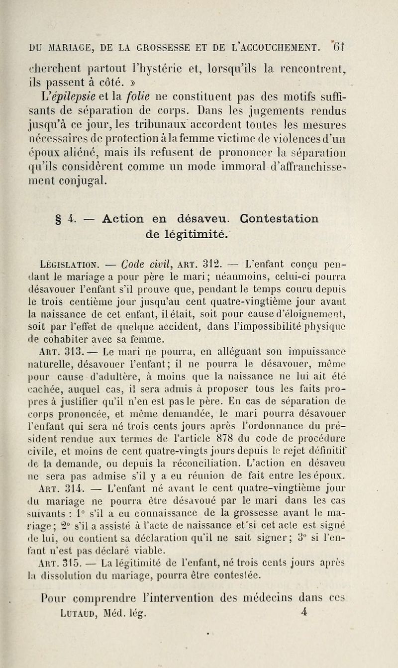 cherchent partout l'hystérie et, lorsqu'ils la rencontrent,, ils passent à côté. » L'épilepsie et la folie ne constituent pas des motifs suffi- sants de séparation de corps. Dans les jugements rendus jusqu'à ce jour, les tribunaux accordent toutes les mesures nécessaires de protection àla femme victime de violences d'un époux aliéné, mais ils refusent de prononcer la séparation qu'ils considèrent comme un mode immoral d'affranchisse- ment conjugal. § 4. — Action en désaveu. Contestation de légitimité. LÉGISLATION. — Code civil, art. 312. — L'enfant conçu pen- dant le mariage a pour père le mari; néanmoins, celui-ci pourra désavouer l'enfant s'il prouve que, pendant le temps couru depuis le trois centième jour jusqu'au cent quatre-vingtième jour avant la naissance de cet entant, il était, soit pour cause d'éloignemcnt, soit par l'effet de quelque accident, dans l'impossibilité physique de cohabiter avec sa femme. Art. 313.— Le mari ne pourra, en alléguant son impuissance naturelle, désavouer l'enfant; il ne pourra le désavouer, môme pour cause d'adultère, à moins que la naissance ne lui ait été cachée, auquel cas, il sera admis à proposer tous les faits pro- pres à justifier qu'il n'en est pas le père. En cas de séparation de corps prononcée, et même demandée, le mari pourra désavouer l'enfant qui sera né trois cents jours après l'ordonnance du pré- sident rendue aux termes de l'article 878 du code de procédure civile, et moins de cent quatre-vingts jours depuis le rejet définitif de la demande, ou depuis la réconciliation. L'action en désaveu ne sera pas admise s'il y a eu réunion de fait entre les époux. Art. 314. — L'enfant né avant le cent quatre-vingtième jour du mariage ne pourra être désavoué par le mari dans les cas suivants : 1 s'il a eu connaissance de la grossesse avant le ma- riage; 2° s'il a assisté à l'acte de naissance efsi cet acte est signé de lui, ou contient sa déclaration qu'il ne sait signer; 3 si ren- iant n'est pas déclaré viable. Art. 315. — La légitimité de l'enfant, né trois cents jours après la dissolution du mariage, pourra être contestée. Pour comprendre rintervention des médecins dans ces LuTAUD, Méd. lég. 4