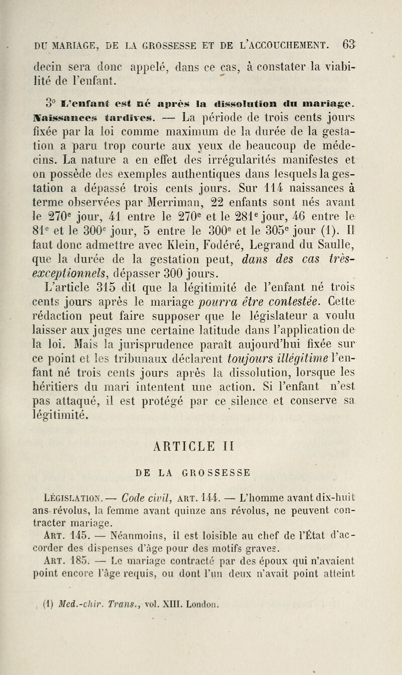 decin sera donc appelé, dans ce cas, à constater la viabi- lité de l'enfant. 3° li'enfani est né après la clissoliition «lu mariage. JVaissanccgi tardives. — La période de trois cents jours fixée par la loi comme maximum de la durée de la gesta- tion a paru trop courte aux yeux de beaucoup de méde-^ cins. La nature a en effet des irrégularités manifestes et on possède des exemples authentiques dans lesquels la ges- tation a dépassé trois cents jours. Sur 114 naissances à terme observées par Merriman, 22 enfants sont nés avant le 270« jour, M entre le 270^ et le 281 jour, AQ entre le 8^ et le 300« jour, 5 entre le 300« et le 305<^ jour (1). Il faut donc admettre avec Klein, Fodéré, Legrand du Saulle, que la durée de la gestation peut, dans des cas irès- excepiionnels, dépasser 300 jours. L'article 315 dit que la légitimité de l'enfant né trois cents jours après le mariage pourra être contestée. Cette rédaction peut faire supposer que le législateur a voulu laisser aux juges une certaine latitude dans l'application de la loi. Mais la jurisprudence paraît aujourd'hui fixée sur ce point et les tribunaux déclarent toujours illégitime l'en- fant né trois cents jours après la dissolution, lorsque les héritiers du mari intentent une action. Si l'enfant n'est pas attaqué, il est protégé par ce silence et conserve sa légitimité. ARTICLE II DE LA GROSSESSE LÉGISLATION.— Code civil, art. 144. — L'homme avant dix-huit ans révolus, la femme avant quinze ans révolus, ne peuvent con- tracter mariage. Art. 145. — Néanmoins, il est loisible au chef de l'État d'ac- corder des dispenses d'âge pour des motifs graves. Art. 185. — Le mariage contracté par des époux qui n'avaient point encore l'âge requis, ou dont l'nn deux n'avait point atteint (1) Med.-cliir. Trans., vol. XIIL Londoii.