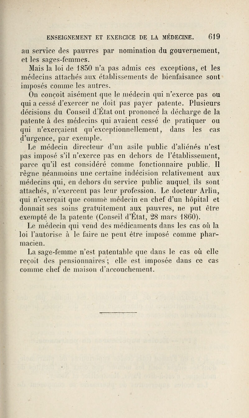 au service des pauvres par nomination du gouvernement, et les sages-femmes. Mais la loi de 1850 n'a pas admis ces exceptions, et les médecins attachés aux établissements de bienfaisance sont imposés comme les autres. On conçoit aisément que le médecin qui n'exerce pas ou qui a cessé d'exercer ne doit pas payer patente. Plusieurs décisions du Conseil d'Etat ont prononcé la décharge de la patente à des médecins qui avaient cessé de pratiquer ou qui n'exerçaient qu'exceptionnellement, dans les cas d'urgence, par exemple. Le médecin directeur d'un asile public d'aliénés n'est pas imposé s'il n'exerce pas en dehors de l'établissement, parce qu'il est considéré comme fonctionnaire public. Il règne néanmoins une certaine indécision relativement aux médecins qui, en dehors du service public auquel ils sont attachés, n'exercent pas leur profession. Le docteur Arlin, qui n'exerçait que comme médecin en chef d'un hôpital et donnait ses soins gratuitement aux pauvres, ne put être exempté de la patente (Conseil d'État, 28 mars 1860). Le médecin qui vend des médicaments dans les cas où la loi l'autorise à le faire ne peut être imposé comme phar- macien. La sage-femme n'est patentable que dans le cas oii elle reçoit des pensionnaires ; elle est imposée dans ce cas comme chef de maison d'accouchement.