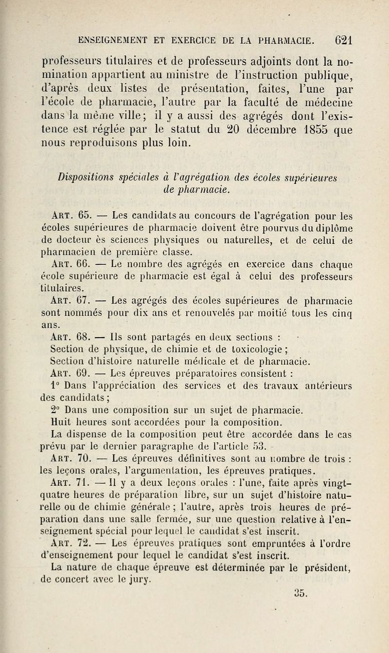 professeurs titulaires et de professeurs adjoints dont la no- mination appartient au ministre de l'instruction publique, d'après deux listes de présentation, faites, l'une par l'école de pharmacie, l'autre par la faculté de médecine dans la même ville; il y a aussi des agrégés dont l'exis- tence est réglée par le statut du ^0 décembre 1855 que nous reproduisons plus loin. Dispositions spéciales à Vagrégation des écoles supérieures de pharmacie. Art. 65. — Les candidats au concours de l'agrégation pour les écoles supérieures de pharmacie doivent être pourvus du diplôme de docteur es sciences physiques ou naturelles, et de celui de pharmacien de première classe. Art. 66. — Le nombre des agrégés en exercice dans chaque école supérieure de pharmacie est égal à celui des professeurs titulaires. Art. 67. — Les agrégés des écoles supérieures de pharmacie sont nommés pour dix ans et renouvelés par moitié tous les cinq ans. Art. 68. — Ils sont partagés en deux sections : Section de physique, de chimie et de toxicologie ; Section d'histoire naturelle médicale et de pharmacie. Art. 69. — Les épreuves préparatoires consistent : 1° Dans l'appréciation des services et des travaux antérieurs des candidats ; 2° Dans une composition sur un sujet de pharmacie. Huit heures sont accordées pour la composition. La dispense de la composition peut être accordée dans le cas prévu par le dernier paragi-aphe de l'article 53. Art. 70. — Les épreuves défmitives sont au nombre de trois : les leçons orales, l'argumentation, les épreuves pratiques. Art. 71. —11 y a deux leçons orales : l'une, faite après vingt- quatre heures de préparation libre, sur un sujet d'histoire natu- relle ou de chimie générale ; l'autre, après trois heures de pré- paration dans une salle fermée, sur une question relative à l'en- seignement spécial pour lequel le candidat s'est inscrit. Art. 72. — Les épreuves pratiques sont empruntées à l'ordre d'enseignement pour lequel le candidat s'est inscrit. La nature de chaque épreuve est déterminée par le président, de concert avec le jury.