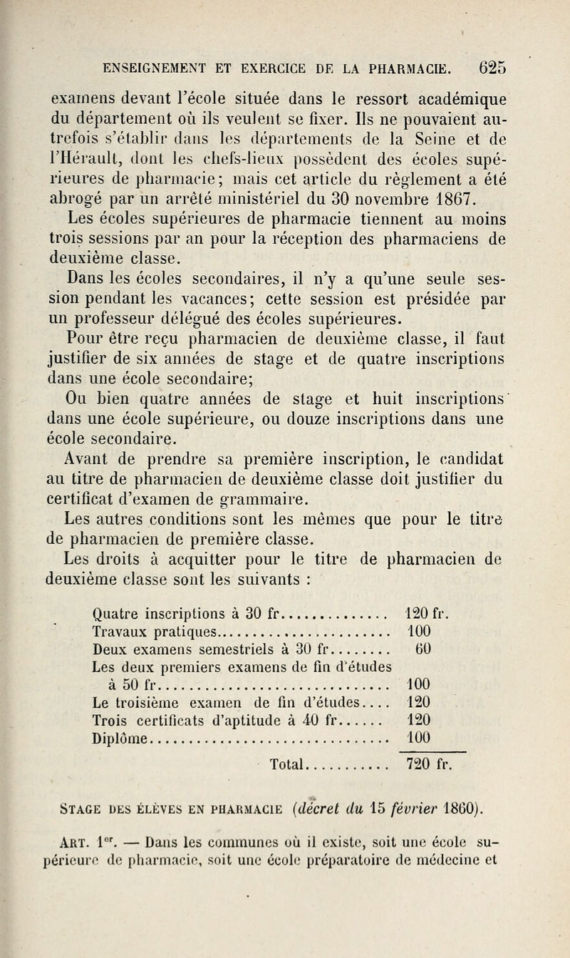 examens devant l'école située dans le ressort académique du département où ils veulent se fixer. Ils ne pouvaient au- trefois s'établir dans les départements de la Seine et de l'Hérault, dont les chefs-lieux possèdent des écoles supé- rieures de pharmacie; mais cet article du règlement a été abrogé par un arrêté ministériel du 30 novembre 1867. Les écoles supérieures de pharmacie tiennent au moins trois sessions par an pour la réception des pharmaciens de deuxième classe. Dans les écoles secondaires, il n'y a qu'une seule ses- sion pendant les vacances ; cette session est présidée par un professeur délégué des écoles supérieures. Pour être reçu pharmacien de deuxième classe, il faut justifier de six années de stage et de quatre inscriptions dans une école secondaire; Ou bien quatre années de stage et huit inscriptions dans une école supérieure, ou douze inscriptions dans une école secondaire. Avant de prendre sa première inscription, le candidat au titre de pharmacien de deuxième classe doit justifier du certificat d'examen de grammaire. Les autres conditions sont les mêmes que pour le titre de pharmacien de première classe. Les droits à acquitter pour le titre de pharmacien de deuxième classe sont les suivants : Quatre inscriptions à 30 fr 120 fr. Travaux pratiques 100 Deux examens semestriels à 30 fr 60 Les deux premiers examens de fm d'études à50fr 100 Le troisième examen de fni d'études.... 120 Trois certificats d'aptitude à 40 fr 120 Diplôme lUU Total 720 fr. Stage des élèves en phakmacie {décret du 15 février 1860). Art. i'. — Dans les communes où il existe, soit une école su- périeure de pharmacie, soit une école préparatoire de médecine et