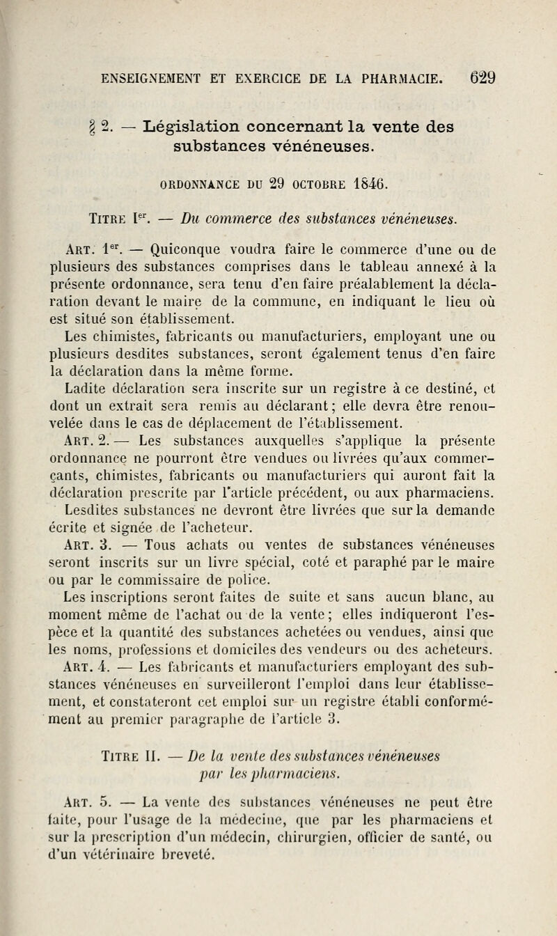 § 2. — Législation concernant la vente des substances vénéneuses. ORDONNANCE DU 29 OCTOBRE 18.46. Titre I^^ — Du commerce des substances vénéneuses. Art. 1^^. — Quiconque voudra faire le commerce d'une ou de plusieurs des substances comprises dans le tableau annexé à la présente ordonnance, sera tenu d'en faire préalablement la décla- ration devant le maire de la commune, en indiquant le lieu où est situé son établissement. Les chimistes, fabricants ou manufacturiers, employant une ou plusieurs desdites substances, seront également tenus d'en faire la déclaration dans la même forme. Ladite déclaration sera inscrite sur un registre à ce destiné, et dont un extrait sera remis au déclarant ; elle devra être renou- velée dans le cas de déplacement de l'établissement. Art. 2. — Les substances auxquelles s'applique la présente ordonnance ne pourront être vendues ou livrées qu'aux commer- çants, chimistes, fabricants ou manufacturiers qui auront fait la déclaration prescrite par l'article précédent, ou aux pharmaciens. Lesdites substances ne devront être livrées que sur la demande écrite et signée de l'acheteur. Art. 3. — Tous achats ou ventes de substances vénéneuses seront inscrits sur un livre spécial, coté et paraphé par le maire ou par le commissaire de police. Les inscriptions seront faites de suite et sans aucun blanc, au moment même de l'achat ou de la vente ; elles indiqueront l'es- pèce et la quantité des substances achetées ou vendues, ainsi que les noms, professions et domiciles des vendeurs ou des acheteurs. Art. 4. — Les fabricants et manufacturiers employant des sub- stances vénéneuses en surveilleront l'emploi dans leur établisse- ment, et constateront cet emploi sur un registre établi conformé- ment au premier paragraphe de l'article 3. Titre IL —De la vente des substances vénéneuses par les pharmaciens. Art. 5. — La vente des sultstances vénéneuses ne peut être faite, pour l'usage de la médecine, que par les pharmaciens et sur la prescription d'un médecin, cliirurgien, officier de santé, ou d'un vétérinaire breveté.