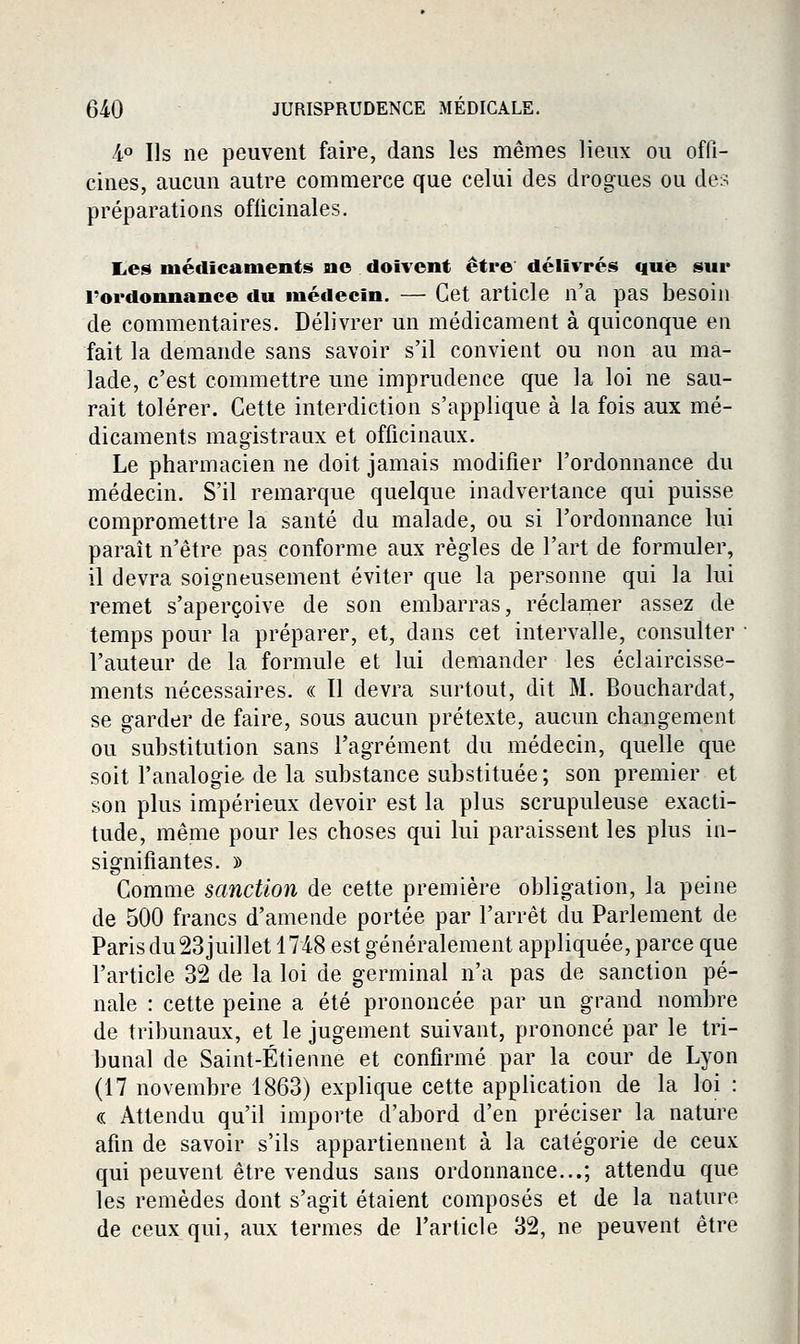 4° Us ne peuvent faire, dans les mêmes lieux ou offi- cines, aucun autre commerce que celui des drogues ou des préparations oflicinales. l,es médicaments ne doivent être délivrés que sur l'ordonnance du médecin. — Cet article n'a pas besoin de commentaires. Délivrer un médicament à quiconque en fait la demande sans savoir s'il convient ou non au ma- lade, c'est commettre une imprudence que la loi ne sau- rait tolérer. Cette interdiction s'applique à la fois aux mé- dicaments magistraux et officinaux. Le pharmacien ne doit jamais modifier l'ordonnance du médecin. S'il remarque quelque inadvertance qui puisse compromettre la santé du malade, ou si l'ordonnance lui paraît n'être pas conforme aux règles de l'art de formuler, il devra soigneusement éviter que la personne qui la lui remet s'aperçoive de son embarras, réclamer assez de temps pour la préparer, et, dans cet intervalle, consulter l'auteur de la formule et lui demander les éclaircisse- ments nécessaires. « Il devra surtout, dit M. Bouchardat, se garder de faire, sous aucun prétexte, aucun changement ou substitution sans l'agrément du médecin, quelle que soit l'analogie, de la substance substituée ; son premier et son plus impérieux devoir est la plus scrupuleuse exacti- tude, même pour les choses qui lui paraissent les plus in- signifiantes. » Comme sanction de cette première obligation, la peine de 500 francs d'amende portée par l'arrêt du Parlement de Paris du23 juillet 1748 est généralement appliquée, parce que l'article 32 de la loi de germinal n'a pas de sanction pé- nale : cette peine a été prononcée par un grand nomlDre de tribunaux, et le jugement suivant, prononcé par le tri- bunal de Saint-Étienne et confirmé par la cour de Lyon (17 novembre 1863) explique cette application de la loi : « Attendu qu'il importe d'abord d'en préciser la nature afin de savoir s'ils appartiennent à la catégorie de ceux qui peuvent être vendus sans ordonnance...; attendu que les remèdes dont s'agit étaient composés et de la nature de ceux qui, aux termes de l'article 32, ne peuvent être