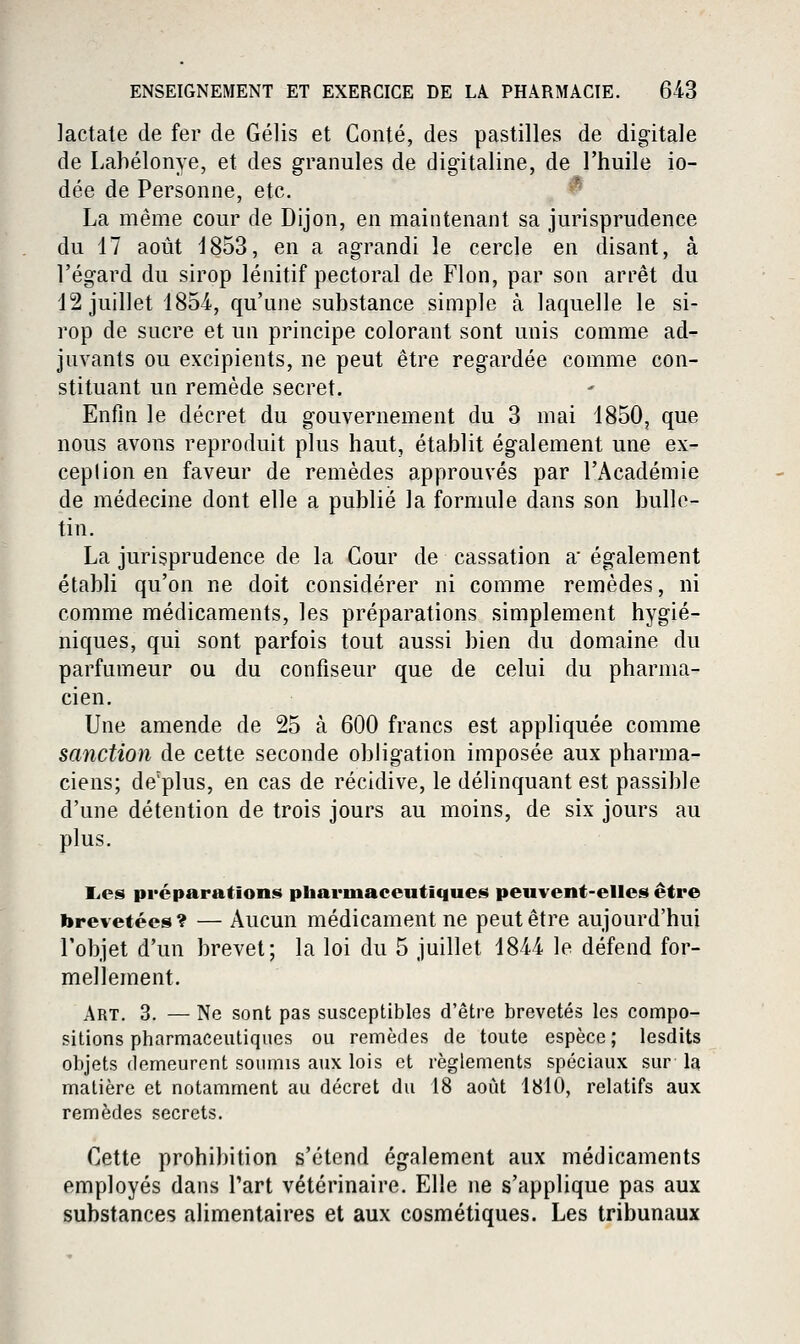 lactate de fer de Gélis et Conté, des pastilles de digitale de Labélonye, et des granules de digitaline, de l'huile io- dée de Personne, etc. '^ La même cour de Dijon, en maintenant sa jurisprudence du 17 août 1853, en a agrandi le cercle en disant, à l'égard du sirop lénitif pectoral de Flon, par son arrêt du 12 juillet 1854-, qu'une substance simple à laquelle le si- rop de sncre et un principe colorant sont unis comme ad- juvants ou excipients, ne peut être regardée comme con- stituant un remède secret. Enfm le décret du gouvernement du 3 mai 1850, que nous avons reproduit plus haut, établit également une ex- ception en faveur de remèdes approuvés par l'Académie de médecine dont elle a publié la formule dans son bulle- tin. La jurisprudence de la Cour de cassation a également établi qu'on ne doit considérer ni comme remèdes, ni comme médicaments, les préparations simplement hygié- niques, qui sont parfois tout aussi bien du domaine du parfumeur ou du confiseur que de celui du pharma- cien. Une amende de 25 à 600 francs est appliquée comme sanction de cette seconde obligation imposée aux pharma- ciens; de'plus, en cas de récidive, le délinquant est passible d'une détention de trois jours au moins, de six jours au plus. lies préparations pharmaceutiques peuvent-elles être brevetées? — Aucun médicament ne peut être aujourd'hui l'objet d'un brevet; la loi du 5 juillet 1844 le défend for- mellement. Art. 3. — Ne sont pas susceptibles d'être brevetés les compo- sitions pharmaceutiques ou remèdes de toute espèce ; lesdits objets demeurent soumis aux lois et règlements spéciaux sur la matière et notamment au décret du 18 août 1810, relatifs aux remèdes secrets. Cette prohibition s'étend également aux médicaments employés dans l'art vétérinaire. Elle ne s'applique pas aux
