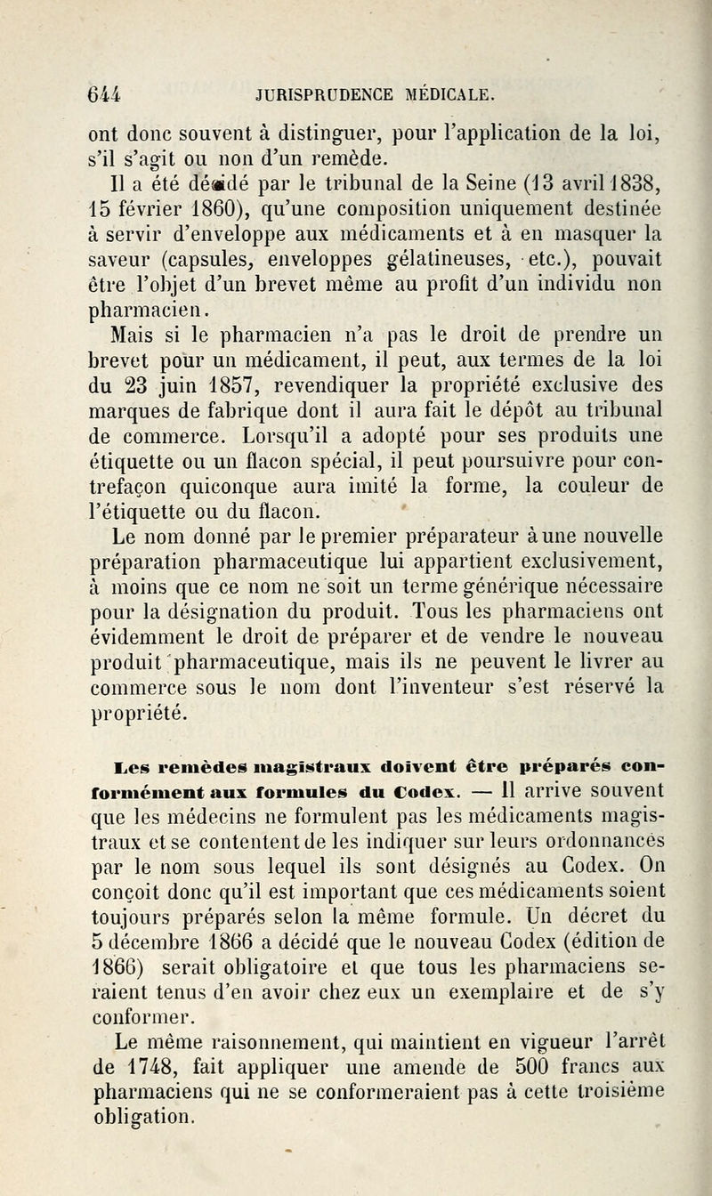 ont donc souvent à distinguer, pour l'application de la loi, s'il s'agit ou non d'un remède. Il a été dé«dé par le tribunal de la Seine (13 avril 1838, 15 février 1860), qu'une composition uniquement destinée à servir d'enveloppe aux médicaments et à en masquer la saveur (capsules, enveloppes gélatineuses, etc.), pouvait être l'objet d'un brevet même au profit d'un individu non pharmacien. Mais si le pharmacien n'a pas le droil de prendre un brevet pour un médicament, il peut, aux termes de la loi du 23 juin 1857, revendiquer la propriété exclusive des marques de fabrique dont il aura fait le dépôt au tribunal de commerce. Lorsqu'il a adopté pour ses produits une étiquette ou un flacon spécial, il peut poursuivre pour con- trefaçon quiconque aura imité la forme, la couleur de l'étiquette ou du flacon. Le nom donné par le premier préparateur aune nouvelle préparation pharmaceutique lui appartient exclusivement, à moins que ce nom ne soit un terme générique nécessaire pour la désignation du produit. Tous les pharmaciens ont évidemment le droit de préparer et de vendre le nouveau produit pharmaceutique, mais ils ne peuvent le livrer au commerce sous le nom dont l'inventeur s'est réservé la propriété. l.es remèdes niagii^traux doivent être préparés con- formément aux formules du Codex. — 11 arrive souvent que les médecins ne formulent pas les médicaments magis- traux et se contentent de les indiquer sur leurs ordonnancés par le nom sous lequel ils sont désignés au Codex. On conçoit donc qu'il est important que ces médicaments soient toujours préparés selon la même formule. Un décret du 5 décembre 1866 a décidé que le nouveau Codex (édition de 1866) serait obligatoire et que tous les pharmaciens se- raient tenus d'en avoir chez eux un exemplaire et de s'y conformer. Le même raisonnement, qui maintient en vigueur l'arrêt de 1748, fait appliquer une amende de 500 francs aux pharmaciens qui ne se conformeraient pas à cette troisième obligation.