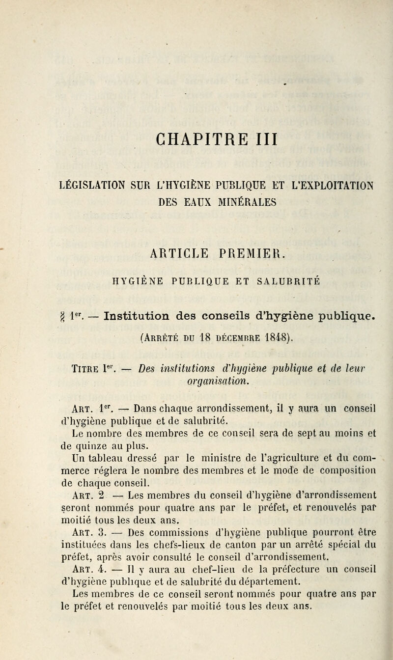 CHAPITRE III LÉGISLATION SUR L'HYGIÈNE PUBLIQUE ET L'EXPLOITATION DES EAUX MINÉRALES ARTICLE PREMIER. HYGIÈNE PUBLIQUE ET SALUBRITÉ ^ 1. — Institution des conseils d'hygiène publique. (Arrêté du 18 décembre 1848). Titre P. — Des institutions dliygiène publique et de leur organisation. Art. l*'. — Dans chaque arrondissement, il y aura un conseil d'hygiène publique et de salubrité. Le nombre des membres de ce conseil sera de sept au moins et de quinze au plus. Un tableau dressé par le ministre de l'agriculture et du com- merce réglera le nombre des membres et le mode de composition de chaque conseil. Art. 2 — Les membres du conseil d'hygiène d'arrondissement seront nommés pour quatre ans par le préfet, et renouvelés par moitié tous les deux ans. Art. 3. — Des commissions d'hygiène publique pourront être instituées dans les chefs-lieux de canton par un arrêté spécial du préfet, après avoir consulté le conseil d'arrondissement. Art. 4. — Il y aura au chef-lieu de la préfecture un conseil d'hygiène publique et de salubrité du département. Les membres de ce conseil seront nommés pour quatre ans par le préfet et renouvelés par moitié tous les deux ans.