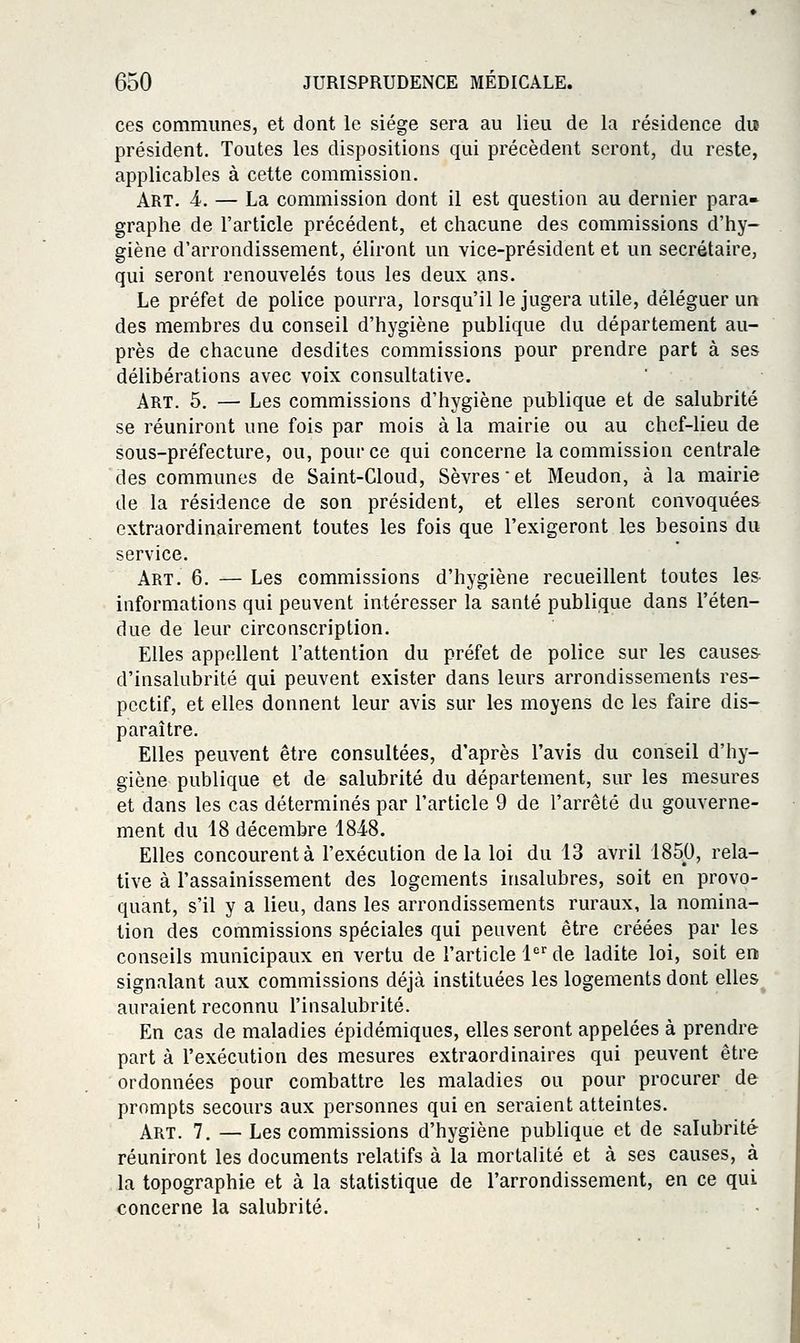 ces communes, et dont le siège sera au lieu de la résidence dus président. Toutes les dispositions qui précèdent seront, du reste, applicables à cette commission. Art. 4. — La commission dont il est question au dernier para- graphe de l'article précédent, et chacune des commissions d'hy- giène d'arrondissement, éliront un vice-président et un secrétaire, qui seront renouvelés tous les deux ans. Le préfet de police pourra, lorsqu'il le jugera utile, déléguer un des membres du conseil d'hygiène publique du département au- près de chacune desdites commissions pour prendre part à ses délibérations avec voix consultative. Art. 5. — Les commissions d'hygiène publique et de salubrité se réuniront une fois par mois à la mairie ou au chef-lieu de sous-préfecture, ou, pour ce qui concerne la commission centrale des communes de Saint-Cloud, Sèvres et Meudon, à la mairie de la résidence de son président, et elles seront convoquées extraordinairement toutes les fois que l'exigeront les besoins du service. Art. 6. — Les commissions d'hygiène recueillent toutes les informations qui peuvent intéresser la santé publique dans l'éten- due de leur circonscription. Elles appellent l'attention du préfet de police sur les causes d'insalubrité qui peuvent exister dans leurs arrondissements res- pectif, et elles donnent leur avis sur les moyens de les faire dis- paraître. Elles peuvent être consultées, d'après l'avis du conseil d'hy- giène publique et de salubrité du département, sur les mesures et dans les cas déterminés par l'article 9 de l'arrêté du gouverne- ment du 18 décembre 1848. Elles concourent à l'exécution delà loi du 13 avril 1850, rela- tive à l'assainissement des logements insalubres, soit en provo- quant, s'il y a lieu, dans les arrondissements ruraux, la nomina- tion des commissions spéciales qui peuvent être créées par les conseils municipaux en vertu de l'article 1 de ladite loi, soit en signalant aux commissions déjà instituées les logements dont elles auraient reconnu l'insalubrité. En cas de maladies épidémiques, elles seront appelées à prendre part à l'exécution des mesures extraordinaires qui peuvent être ordonnées pour combattre les maladies ou pour procurer de prompts secours aux personnes qui en seraient atteintes. Art. 7. — Les commissions d'hygiène publique et de salubrité réuniront les documents relatifs à la mortalité et à ses causes, à la topographie et à la statistique de l'arrondissement, en ce qui concerne la salubrité.