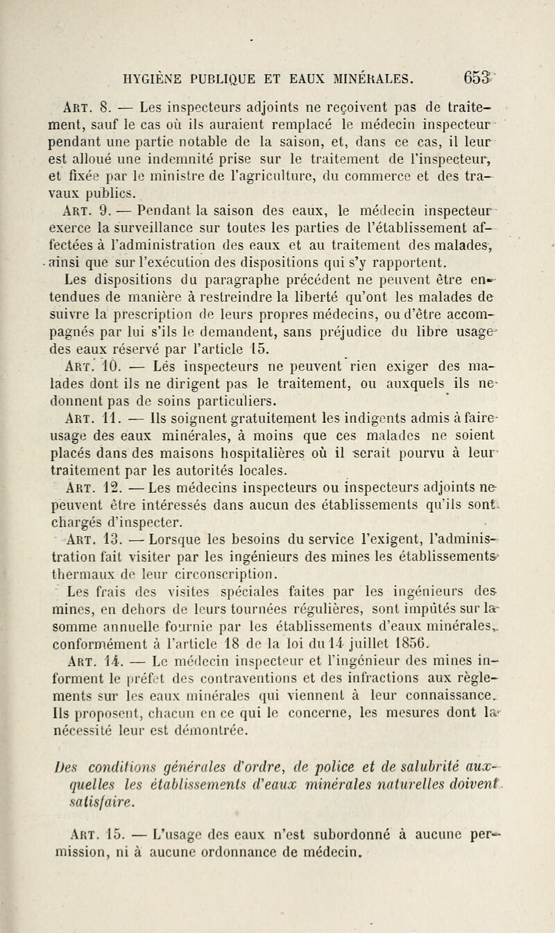 Art. 8. — Les inspecteurs adjoints ne reçoivent pas de traite- ment, sauf le cas où ils auraient remplacé le médecin inspecteur- pendant une partie notable de la saison, et, dans ce cas, il leur est alloué une indemnité prise sur le traitement de l'inspecteur, et fixée par le ministre de l'agriculture, du commerce et des tra- vaux publics. Art. 9. — Pendant la saison des eaux, le médecin inspecteur exerce la surveillance sur toutes les parties de l'établissement af- fectées à l'administration des eaux et au traitement des malades-, • ainsi que sur l'exécution des dispositions qui s'y rapportent. Les dispositions du paragraphe précédent ne peuvent être en»- tendues de manière à restreindre la liberté qu'ont les malades de suivre la prescription de leurs propres médecins, ou d'être accom- pagnés par lui s'ils le demandent, sans préjudice du libre usage^ des eaux réservé par l'article 15. Art. 10. ■— Lés inspecteurs ne peuvent rien exiger des ma- lades dont ils ne dirigent pas le traitement, ou auxquels ils ne- donnent pas de soins particuliers. Art. 11. — Ils soignent gratuitement les indigents admis à faire- usage des eaux minérales, à moins que ces malades ne soient placés dans des maisons hospitalières oiî il -serait pourvu à leur- traitement par les autorités locales. Art. 12. —Les médecins inspecteurs ou inspecteurs adjoints ne- peuvent être intéressés dans aucun des établissements qu'ils sont, chargés d'inspecter. Art. 13. — Lorsque les besoins du service l'exigent, l'adminis- tration fait visiter par les ingénieurs des mines les établissements- thermaux de leur circonscription. Les frais des visites spéciales faites par les ingénieurs des mines, en dehors de leurs tournées régulières, sont imputés sur la- somme annuelle fournie par les établissements d'eaux minérales^ conformément à l'article 18 de la loi duli juillet 1856. Art. 14. — Le médecin inspecteur et l'ingénieur des mines in- forment le préfet des contraventions et des infractions aux règle- ments sur les eaux minérales qui viennent à leur connaissance. Ils proposent, chacun en ce qui le concerne, les mesures dont la- nécessité leur est démontrée. Des conditions générales cVordre, de police et de salubrité aux- quelles les établissements d'eaux minérales naturelles doivent, satisfaire. Art. 15. — L'usage des eaux n'est subordonné à aucune per- mission, ni à aucune ordonnance de médecin.