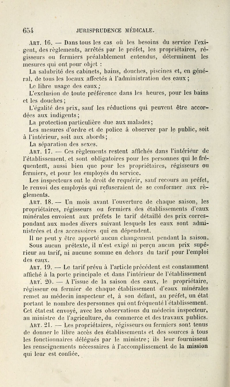 Art. 16. — Dans tous les cas où les besoins du service l'exi- gent, des règlements, arrêtés par le préfet, les propriétaires, ré- gisseurs ou fermiers préalablement entendus, déterminent les mesures qui ont pour objet : La salubrité des cabinets, bains, douches, piscines et, en géné- ral, de tous les locaux affectés à l'administration des eaux ; Le libre usage des eaux ; L'exclusion de toute préférence dans les heures, pour les bains et les douches ; L'égalité des prix, sauf les réductions qui peuvent être accor- dées aux indigents ; La protection particulière due aux malades; Les mesures d'ordre et de police à observer par le public, soit à l'intérieur, soit aux abords; La séparation des sexes. Art. 17. ■— Ces règlements restent affichés dans l'intérieur de l'étabHssement, et sont obligatoires pour les personnes qui le fré- quentent, aussi bien que pour les propriétaires, régisseurs ou fermiers, et pour les employés du service. Les inspecteurs ont le droit de requérir, sauf recours au préfet, le renvoi des employés qui refuseraient de se conformer aux rè- glements. Art. 18. — Un mois avant l'ouverture de chaque saison, les propriétaires, régisseurs ou fermiers des établissements d'eaux minérales envoient aux préfets le tarif détaillé des prix corres- pondant aux modes divers suivant lesquels les eaux sont admi- nistrées et des accessoires qui en dépendent. Il ne peut y être apporté aucun changement pendant la saison. Sous aucun prétexte, il n'est exigé ni perçu aucun prix supé- rieur au tarif, ni aucune somme en dehors du tarif pour l'emploi des eaux. Art. 19. — Le tarif prévu à l'article précédent est constamment affiché à la porte principale et dans l'intérieur de l'établissement Art. 20. — A l'issue de la saison des eaux, le propriétaire, régisseur ou fermier de chaque établissement d'eaux minérales remet au médecin inspecteur et, à son défaut, au préfet, un état portant le nombre des personnes qui ont fréquenté l'établissement. Cet état est envoyé, avec les observations du médecin inspecteur, au ministre de l'agriculture, du commerce et des travaux publics. Art. 21. — Les propriétaires, régisseurs ou fermiers sont tenus de donner le libre accès des établissements et des sources à tous les fonctionnaires délégués par le ministre; ils leur fournissent les renseignements nécessaires à l'accomplissement de la mission qui leur est confiée.