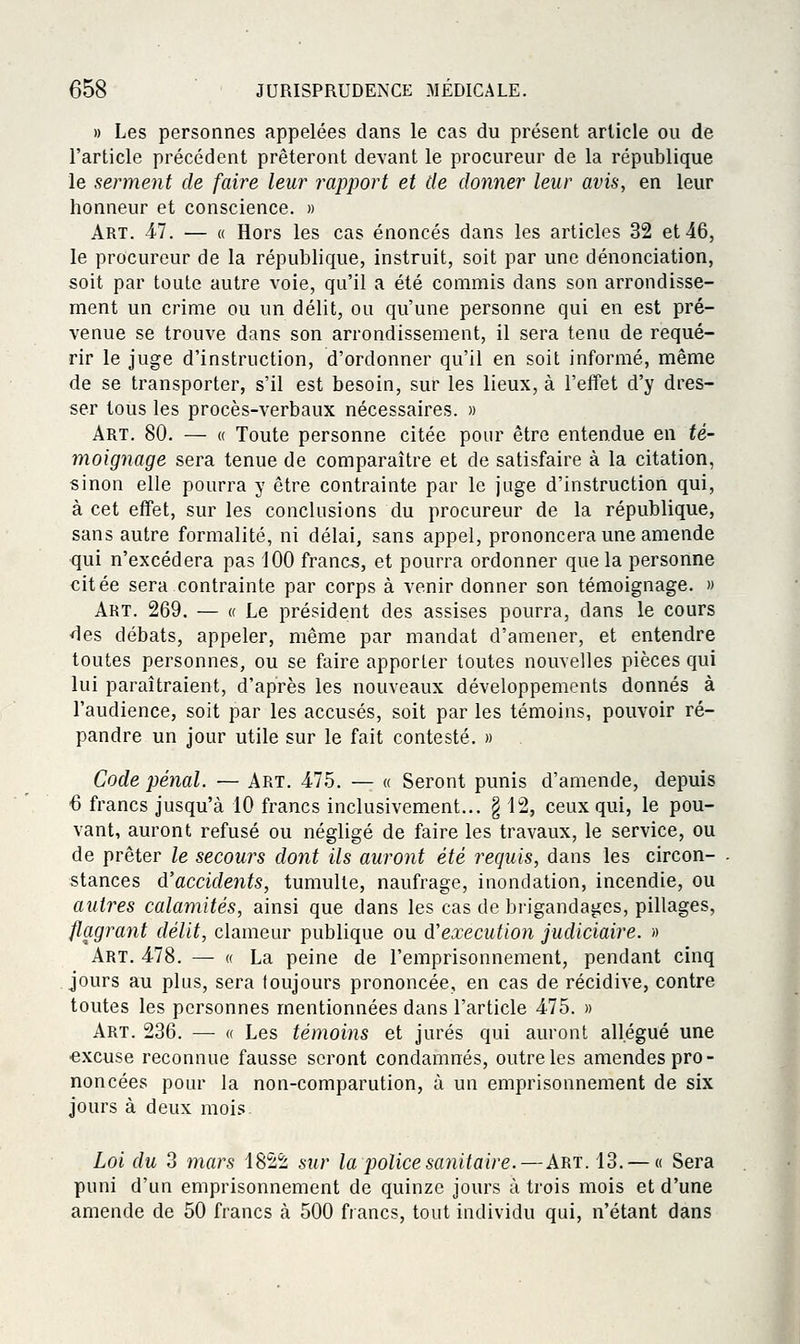 » Les personnes appelées clans le cas du présent article ou de l'article précédent prêteront devant le procureur de la république le serment de faire leur rapport et de donner leur avis, en leur honneur et conscience. » Art. 47. — « Hors les cas énoncés dans les articles 32 et 46, le procureur de la république, instruit, soit par une dénonciation, soit par toute autre voie, qu'il a été commis dans son arrondisse- ment un crime ou un délit, ou qu'une personne qui en est pré- venue se trouve dans son arrondissement, il sera tenu de requé- rir le juge d'instruction, d'ordonner qu'il en soit informé, même de se transporter, s'il est besoin, sur les lieux, à l'effet d'y dres- ser tous les procès-verbaux nécessaires. » Art. 80. — « Toute personne citée pour être entendue en té- moignage sera tenue de comparaître et de satisfaire à la citation, sinon elle pourra y être contrainte par le juge d'instruction qui, à cet effet, sur les conclusions du procureur de la république, sans autre formalité, ni délai, sans appel, prononcera une amende qui n'excédera pas 100 francs, et pourra ordonner que la personne citée sera contrainte par corps à venir donner son témoignage. » Art. 269. — « Le président des assises pourra, dans le cours des débats, appeler, même par mandat d'amener, et entendre toutes personnes, ou se faire apporter toutes nouvelles pièces qui lui paraîtraient, d'après les nouveaux développements donnés à l'audience, soit par les accusés, soit par les témoins, pouvoir ré- pandre un jour utile sur le fait contesté. » Code pénal. — Art, 475. — « Seront punis d'amende, depuis 6 francs jusqu'à 10 francs inclusivement... g 12, ceux qui, le pou- vant, auront refusé ou négligé de faire les travaux, le service, ou de prêter le secours dont ils auront été requis, dans les circon- stances d'accidents, tumulte, naufrage, inondation, incendie, ou autres calamités, ainsi que dans les cas de brigandages, pillages, flagrant délit, clameur publique ou d'exécution judiciaire. » Art. 478. — « La peine de l'emprisonnement, pendant cinq jours au plus, sera toujours prononcée, en cas de récidive, contre toutes les personnes mentionnées dans l'article 475. » Art. 236. — « Les témoins et jurés qui auront allégué une excuse reconnue fausse seront condamnés, outre les amendes pro- noncées pour la non-comparution, à un emprisonnement de six jours à deux mois Loi du 3 mars 1822 sur la police sanitaire.—Art. 13. — « Sera puni d'un emprisonnement de quinze jours à trois mois et d'une amende de 50 francs à 500 francs, tout individu qui, n'étant dans