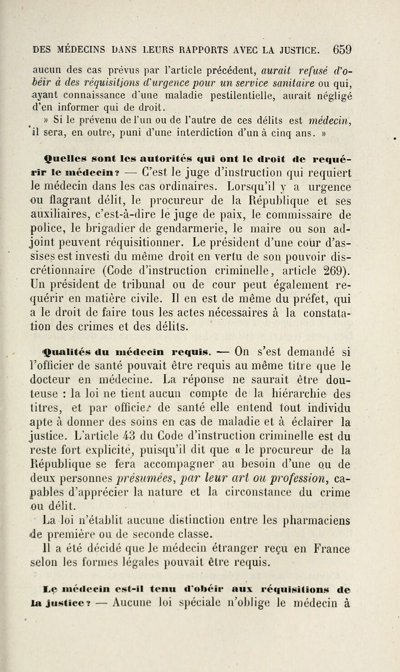 aucun des cas prévus par l'article précédent, aurait refusé d'o- béir à des réquisitions cCurgence pour un service sanitaire ou qui, ayant connaissance d'une maladie pestilentielle, aurait négligé d'en informer qui de droit. » Si le prévenu de l'un ou de l'autre de ces délits est médecin, il sera, en outre, puni d'une interdiction d'un à cinq ans. » Quelles sont les autorités qui ont le droit de requé- rir le médecin? -— C'est Je juge d'instruction qui requiert le médecin dans les cas ordinaires. Lorsqu'il y a urgence ou flagrant délit, le procureur de la République et ses auxiliaires, c'est-à-dire le juge de paix, le commissaire de police, le brigadier de gendarmerie, le maire ou son ad- joint peuvent réquisitionner. Le président d'une coiir d'as- sises est investi du même droit en vertu de son pouvoir dis- crétionnaire (Code d'instruction criminelle, article 269). Un président de tribunal ou de cour peut également re- quérir en matière civile. Il en est de même du préfet, qui a le droit de faire tous les actes nécessaires à la constata- tion des crimes et des délits. 'tjualités du médecin requis. — On s'est demandé si Tofflcier de santé pouvait être requis au même titre que le docteur en médecine. La réponse ne saurait être dou- teuse : la loi ne tient aucun compte de la hiérarchie des titres, et par officie/ de santé elle entend tout individu apte à donner des soins en cas de maladie et à éclairer la justice. L'article 43 du Code d'instruction criminelle est du reste fort explicite, puisqu'il dit que « le procureur de la Piépublique se fera accompagner au besoin d'une ou de deux personnes présumées, par leur art ou profession, ca- pables d'apprécier la nature et la circonstance du crime ou délit. La loi n'établit aucune distinction entre les pharmaciens -de première ou de seconde classe. Il a été décidé que Je médecin étranger reçu en France selon les formes légales pouvait être requis. l,e médecin est-il tenu d'obéir aux réquisitions de la justice? — Aucune loi spéciale n'oblige le médecin à